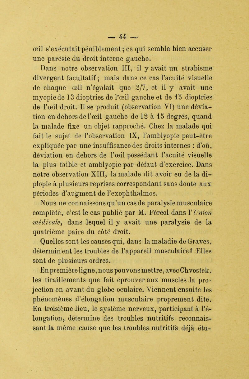 œil s'exécutait péniblement ; ce qui semble bien accuser une parésie du droit interne gauche. Dans notre observation III, il y avait un strabisme divergent facultatif; mais dans ce cas l'acuité visuelle de chaque œil n'égalait que 2/7, et il y avait une myopie de 13 dioptries de l'œil gauche et de 1S dioptries de l'œil droit. Il se produit (observation VJ) une dévia- tion en dehors de l'œil gauche de 12 à 15 degrés, quand la malade fixe un objet rapproché. Chez la malade qui fait le sujet de l'observation IX, l'amblyopie peut-être expliquée par une insuffisance des droits internes : d'où, déviation en dehors de l'œil possédant l'acuité visuelle la plus faible et amblyopie par défaut d'exercice. Dans notre observation XIII, la malade dit avoir eu de la di- plopie à plusieurs reprises correspondant sans doute aux périodes d'augment de l'exophthalmos. Nous ne connaissons qu'un cas de paralysie musculaire complète, c'est le cas publié par M. Féréol dans l'Union médicale^ dans lequel il y avait une paralysie de la quatrième paire du côté droit. Quelles sont les causes qui, dans la maladie do Graves, déterminent les troubles de l'appareil musculaire? Elles sont de plusieurs ordres. En première ligne, nous pouvons mettre, avec Ghvostek, les tiraillements que fait éprouver aux muscles la pro- jection en avant du globe oculaire. Viennent ensuite les phénomènes d'élongation musculaire proprement dite. En troisième lieu, le système nerveux, participant à l'é- longation, détermine des troubles nutritifs reconnais- sant la même cause que les troubles nutritifs déjà étu-