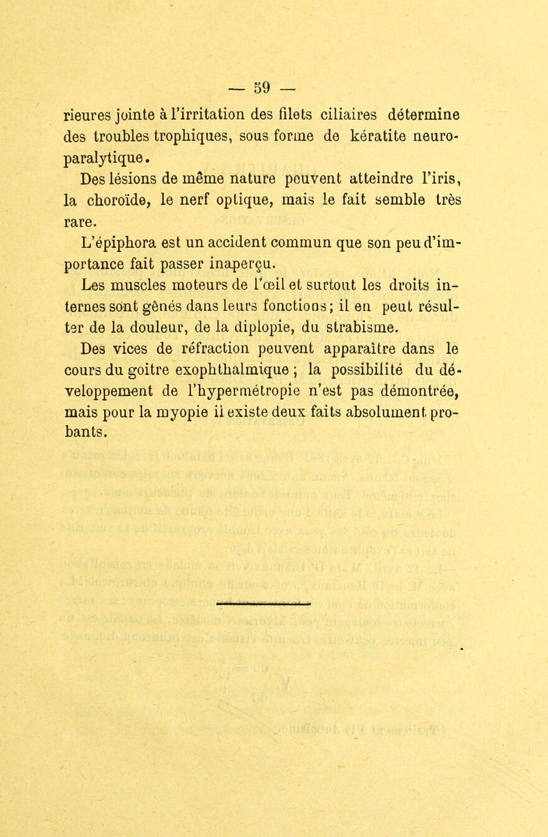 rieures jointe à l'irritation des filets ciliaires détermine des troubles trophiqaes, sous forme de kératite neuro- paralytique . Des lésions de même nature peuvent atteindre l'iris, la choroïde, le nerf optique, mais le fait semble très rare. L'épiphora est un accident commun que son peu d'im- portance fait passer inaperçu. Les muscles moteurs de l'œil et surtout les droits in- ternes sont gênés dans leurs fonctions ; il en peut résul- ter de la douleur, de la diplopie, du strabisme. Des vices de réfraction peuvent apparaître dans le cours du goitre exophthalmique ; la possibilité du dé- veloppement de l'hypermétropie n'est pas démontrée, mais pour la myopie ii existe deux faits absolument pro- bants.