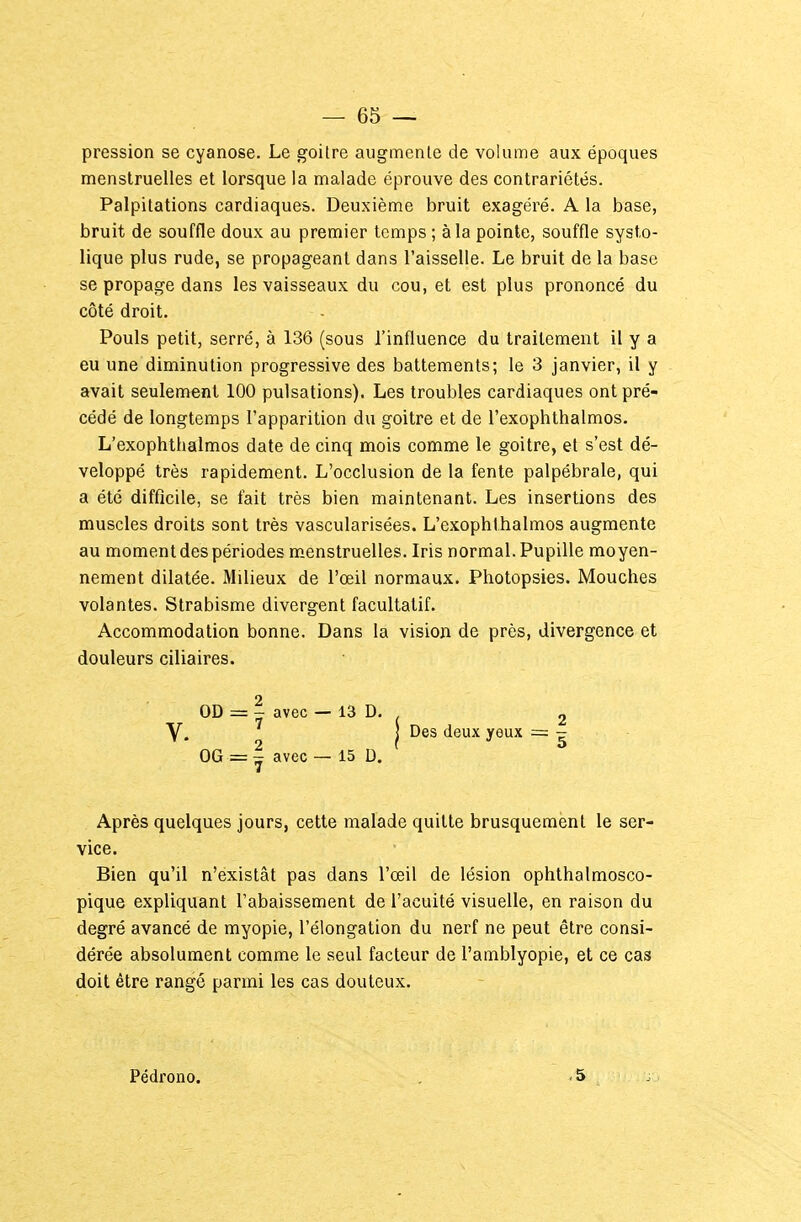 pression se cyanose. Le goitre augmente de volume aux époques menstruelles et lorsque la malade éprouve des contrariétés. Palpitations cardiaques. Deuxième bruit exagéré. A la base, bruit de souffle doux au premier temps ; à la pointe, souffle systo- lique plus rude, se propageant dans l'aisselle. Le bruit de la base se propage dans les vaisseaux du cou, et est plus prononcé du côté droit. Pouls petit, serré, à 136 (sous l'influence du traitement il y a eu une diminution progressive des battements; le 3 janvier, il y avait seulement 100 pulsations). Les troubles cardiaques ont pré- cédé de longtemps l'apparition du goitre et de l'exophthalmos. L'exophthalmos date de cinq mois comme le goitre, et s'est dé- veloppé très rapidement. L'occlusion de la fente palpébrale, qui a été difficile, se fait très bien maintenant. Les insertions des muscles droits sont très vascularisées. L'exophthalmos augmente au moment des périodes menstruelles. Iris normal. Pupille moyen- nement dilatée. Milieux de l'œil normaux. Photopsies. Mouches volantes. Strabisme divergent facultatif. Accommodation bonne. Dans la vision de près, divergence et douleurs ciliaires. OD = I avec — 13 D. 2 V. 1 Des deux yeux = - OG = I avec — 15 D. Après quelques jours, cette malade quitte brusquement le ser- vice. Bien qu'il n'existât pas dans l'œil de lésion ophthalmosco- pique expliquant l'abaissement de l'acuité visuelle, en raison du degré avancé de myopie, l'élongation du nerf ne peut être consi- dérée absolument comme le seul facteur de l'amblyopie, et ce cas doit être rangé parmi les cas douteux. Pédrono. ,5