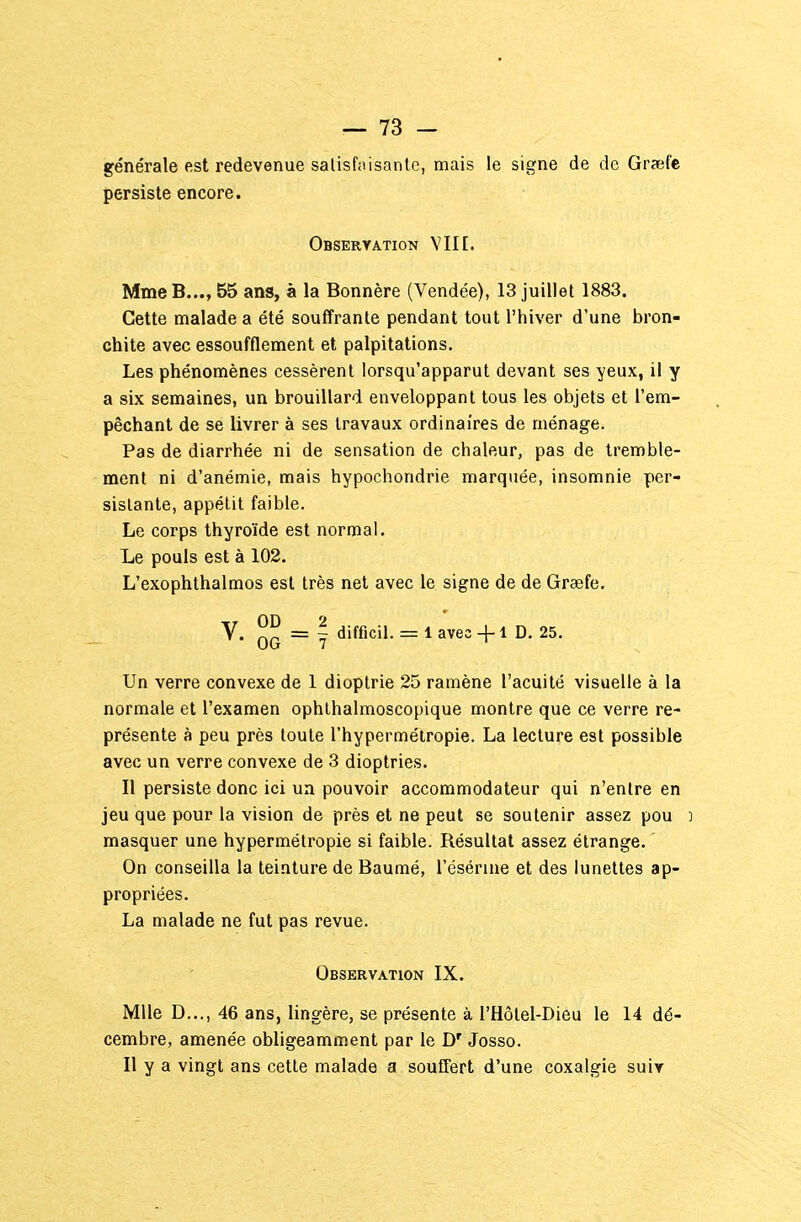 générale est redevenue satisfaisante, mais le signe de de Graefe persiste encore. Obseryation Yin. MmeB..., 55 ans, à la Bonnère (Vendée), 13 juillet 1883. Cette malade a été souffrante pendant tout l'hiver d'une bron- chite avec essoufflement et palpitations. Les phénomènes cessèrent lorsqu'apparut devant ses yeux, il y a six semaines, un brouillard enveloppant tous les objets et l'em- pêchant de se livrer à ses travaux ordinaires de ménage. Pas de diarrhée ni de sensation de chaleur, pas de tremble- ment ni d'anémie, mais hypochondrie marquée, insomnie per- sistante, appétit faible. Le corps thyroïde est normal. Le pouls est à 102. L'exophthalmos est très net avec le signe de de Graefe. V. OG ~ ? difficil. = 1 avec +1 D. 25. Un verre convexe de 1 dioptrie 25 ramène l'acuité visuelle à la normale et l'examen ophthalmoscopique montre que ce verre re- présente à peu près toute l'hypermétropie. La lecture est possible avec un verre convexe de 3 dioptries. Il persiste donc ici un pouvoir accommodateur qui n'entre en jeu que pour la vision de près et ne peut se soutenir assez pou d masquer une hypermétropie si faible. Résultat assez étrange. On conseilla la teinture de Baumé, l'ésérine et des lunettes ap- propriées. La malade ne fut pas revue. Observation IX. Mlle D..., 46 ans, lingère, se présente à l'Hôlel-Dieu le 14 dé- cembre, amenée obligeamment par le D' Josso. Il y a vingt ans cette malade a souffert d'une coxalgie suiy