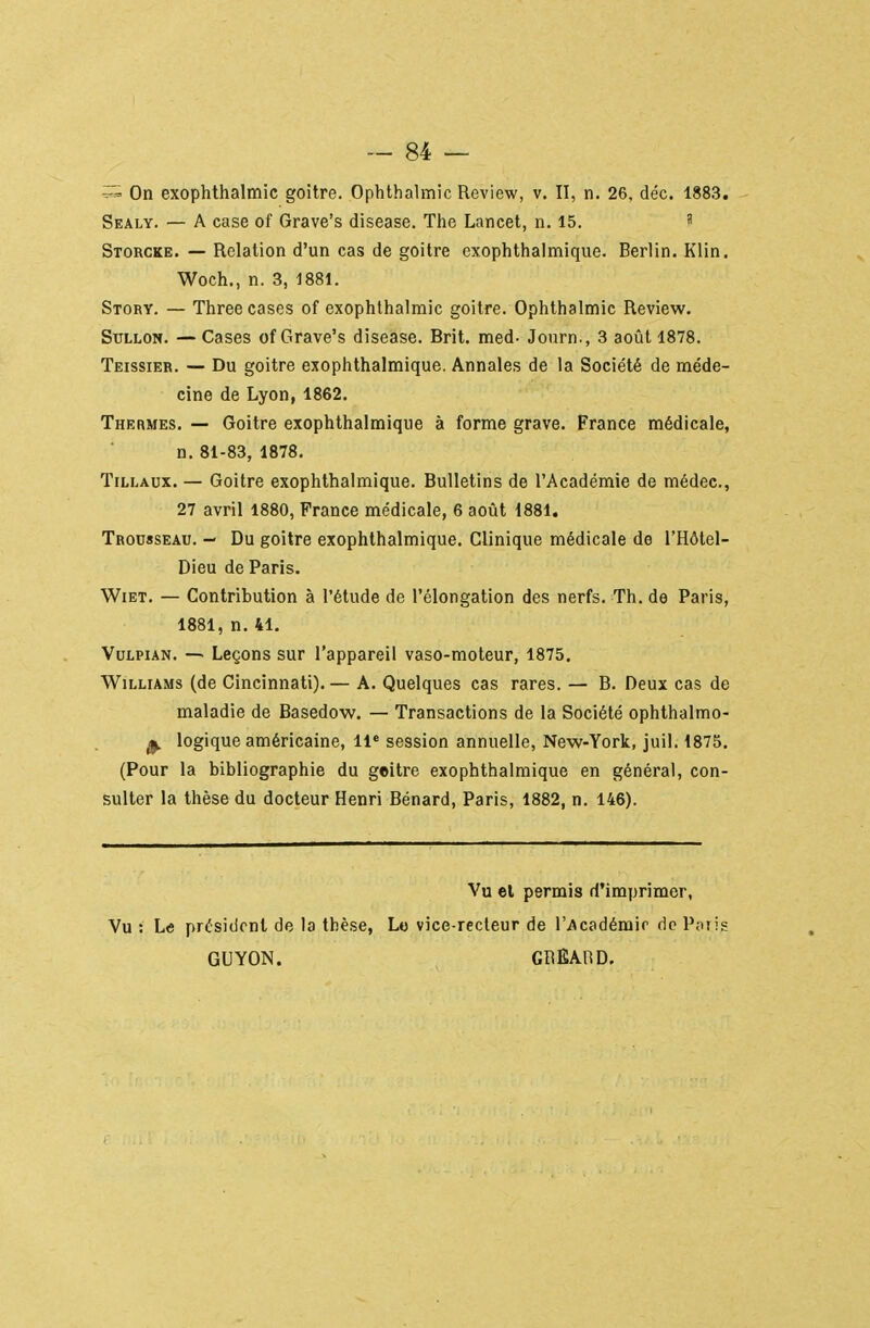 On exophthalmic goitre. Ophthalmic Review, v. II, n, 26, déc. 1883. Sealy. — A case of Grave's disease. The Lancet, n. 15.  Storcke. — Relation d'un cas de goitre exophthalmique. Berlin. Klin. Woch., n. 3, 1881. Story. — Three cases of exophthalmic goitre. Ophthalmic Review. SuLLON. — Cases of Grave's disease. Brit. med- Journ., 3 août 1878. Teissier. — Du goitre exophthalmique. Annales de la Société de méde- cine de Lyon, 1862. Thermes. — Goitre exophthalmique à forme grave. France médicale, n. 81-83, 1878. TiLLAux. — Goitre exophthalmique. Bulletins de l'Académie de médec, 27 avril 1880, France médicale, 6 août 1881. Trousseau. - Du goitre exophthalmique. Clinique médicale de l'Hôtel- Dieu de Paris. WiET. — Contribution à l'étude de l'élongation des nerfs. Th. de Paris, 1881, n. 41. VuLPiAN. — Leçons sur l'appareil vaso-moteur, 1875, Williams (de Cincinnati). — A. Quelques cas rares. — B. Deux cas de maladie de Basedow. — Transactions de la Société ophthalmo- ^ logique américaine, 11* session annuelle, New-York, juil. 1875. (Pour la bibliographie du geitre exophthalmique en général, con- sulter la thèse du docteur Henri Bénard, Paris, 1882, n. 146). Vu el permis d'imprimer, Vu : Le président de la thèse, L« vice-recteur de ri\c0dérair de Pniis GUYON. GREABD.