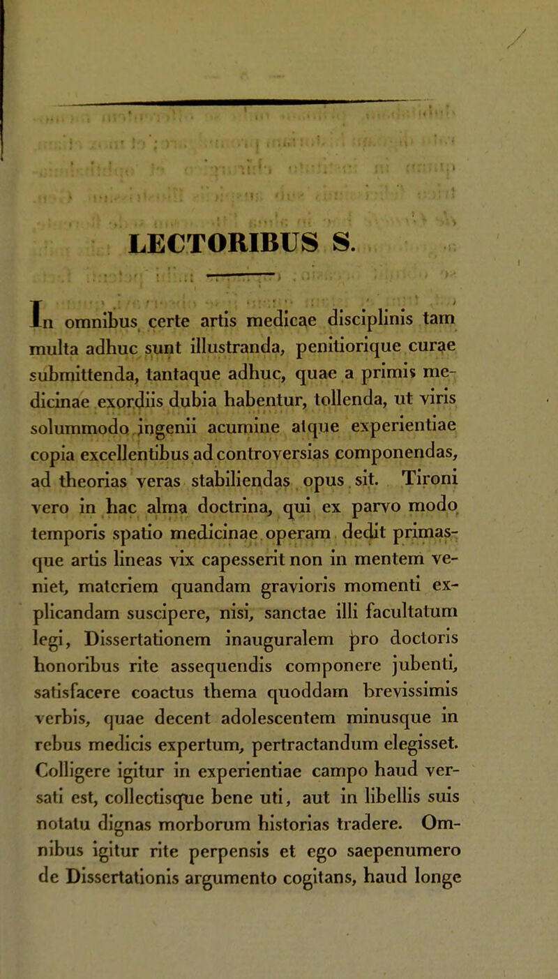 LECTORIBUS S. In omnibus certe artis medicae disciplinis tam multa adhuc sunt illustranda, penitiorique curae submittenda, tantaque adhuc, quae a primi* me- dicinae exordiis dubia habentur, tollenda, ut yiris solummodo jngenii acumine aique experientiae copia excellentibus ad controversias componendas, ad theorias veras stabiliendas opus sit. Tironi vero in hac alma doctrina, qui ex parvo modo temporis spatio medicinae operam dedit primas- que artis lineas vix capesserit non in mentem ve- niet, matcriem quandam gravioris momenti ex- plicandam suscipere, nisi, sanctae illi facultatum legi, Dissertationem inauguralem pro doctoris honoribus rite assequendis componere jubenti, satisfacere coactus thema quoddam hrevissimis verbis, quae decent adolescentem minusque in rebus medicis expertum, pertractandum elegisset. Colligere igitur in experientiae campo haud ver- safi est, collectisque bene uti, aut in libellis suis notatu dignas morborum historias tradere. Om- nibus igitur rite perpensis et ego saepenumero de Dissertationis argumento cogitans, haud longc