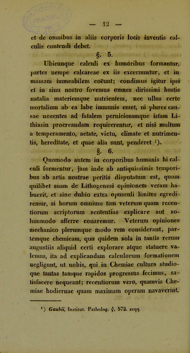 et dc omnibus in aliis corporis locis inventis cal- culis coutcndi debet. §. 5. Ubicunque calculi ex hunioribus formantur, partes nempe calcareae ex iis excernuntur, et in inassam immeabilem coeunt; condimus igitur ipsi et in sinu nostro fovemus omnes dirissimi hostis natalia materieinque nutrientem, nec ullus certc mortalium ab ea labe iinmunis esset, ni plures cau- sae nocentes ad fatalem perniciosamque istam Li- thiasin procreandam requirerentur, et nisi multum a temperainento, aetate, victu, climate et nutrimeu- tis, hereditate, et quae alia sunt, penderet ')• §. 6. Quomodo autem in corporibus humanis hi cal- culi formentur, jam inde ab antiquissimis teinpori- bus ab artis nostrae peritis disputalum est, quum quilibet suam de Lithogenesi opinioncm verani ha- buerit, et sine dubio extra opusculi limites egredi- remur, si horum omnium tain veterum quam recen- tiorum scriptorum sententias explicare aut so- lummodo afferre conaremur. Veterum opiuiones mechanico plerumque modo rem consideraut, par- tcmque chcmicam, qua quidein sola in tantis rerum angustiis aliquid certi explorare atque statuere va- lemus, ita ad explicandam calculorum formationem negligunt, ut nobis, qui iu Chemiae cultura studio- que tautas tamque rapidos progressus fecimus, sa- tisfacere nequeant; recentiorum vero, quamvis Che- miae hodiernae quam maximam opcram navaverint, ') Gauhii, Inatitut. Patholog. 0. 572. «cqq.