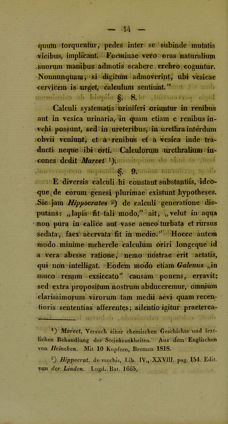 quum torquentur, pedcs inter se subinde inutatis vicibus, implicant. Focmiuac- vcro oras naturalium suorum manibus admotis scabcre crebro coguntur. Nonnunquam, si digitum admoverint, ubi vesicae ccrvicein is urget, calculum sentiunt. nifiwl«»l«J:r »b b4ifjMl«>fiJfi>ftJiJ' tffiW^iiT/T*q' «iiiol Calculi systcmatis urinifcri oriuntur in renibus aut in vesica urinaria,- in quam etiam c rcnibus in- vehi possunt, sed in ureteribus, in urethra interdum obvii veniunt, et a renibus et a vesica inde tra- ducti neque ibi orti. Calculorum urethralium in- cones dedit Marcet J). ttuufv/iu(ttK»o aupmoihig.-: ftimnnn iMivSivrq E diversis calculi hi coustant substautiis, ideo- que de eorum genesi plurimae exisltunt hypotheses. Sic jam Hippoorates 2) de calculi generatione dis- putans: „lapis fit tali modo, ait, „velut iu aqua non pura in calice aut vase aeneo turbata et rursus sedata-, faex acervata fit in medio. Hocce autem niodo • minime mehercle calculum oriri longeque id a vera abesse Tatione, nemo nostrae erit aetatis, qui non intelligat. Eodem modo etiam Galenus „in muco renum exsiccato causam ponens, erravit; sed extra propositum nostrum abduceremur, omniuin clarissimorum virorum tam medii aevi quam recen- tioris sententias afferentes; silentio igitur praeterea- ■ *) Marcet, Versuch einer chemischen Geschichtc und arzt- lichen Behandlung der Steinkrankheiten. Aus deni Englischen von Heineken. Mit 10 Kupfcrn, Bremcn 1818. 2) Hlppocrat. de morbis, Lib. IV., XXVIII. pag. 154. Edit. van der Linden. Lugd. Bat. 1665,