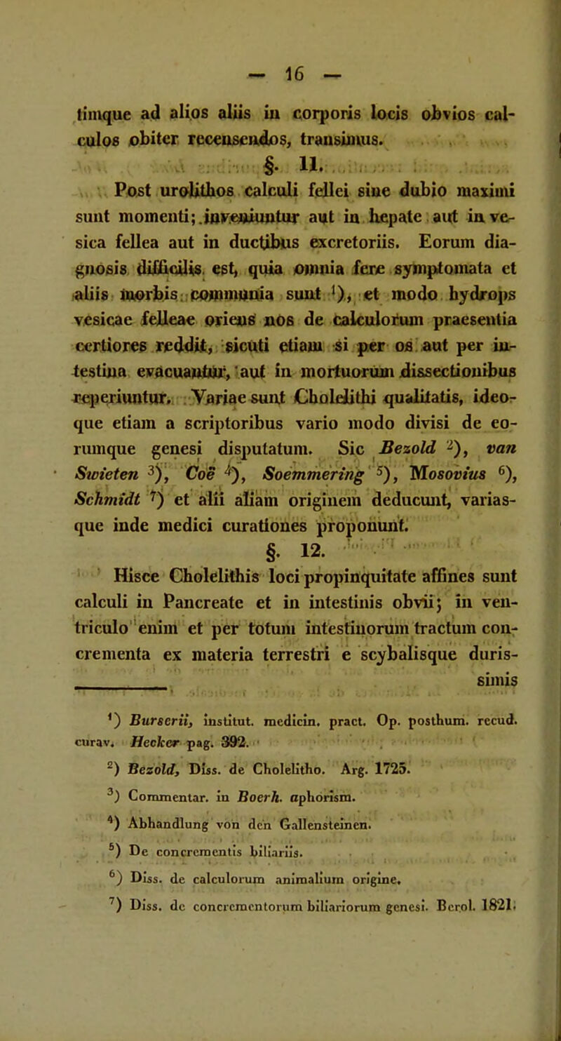 timque ad alios aliis in corporis locis obvios cal- culos obitcr receuseiidjos, trausimus. %' Ui Post uroliUios calculi fellci siue dubio maxiini sunt momenti; iuvtuiimtur aut in hepate airt inve- sica fellea aut in ductjbus excretoriis. Eorum dia- ^uosis difiicilis est, quia onmia fere symplomata ct aliis morbis cojnmuuia sunt '), et modo hydrops vcsicae felleae orieus nos de caiculorum praesentia ccrdores reddit, sicuti etiam si per os aut per iur testiua evacuantur, aut in mortuorum dissectionibus reperiuntur. Variae sunt Cholelithi qualitatis, ideo- que etiam a scriptoribus vario modo divisi de eo- rumque genesi disputatum. Sic Bezold 2), van Swieten 3), Coe 4), Soemmering 5), Mosovius 6), Schmidt 7) et alii aliam origiuem deducunt, varias- que inde medici curationes proponunt. §. 12. Hisce Cholelithis loci propinquitate affines sunt calculi in Pancreate et in intestinis obvii; in ven- triculo enim et per totum intestiuorum tractum con- crementa ex materia terrestri e scybalisque duris- ' simis ') Burscrii, institut. medicin. pract. Op. posthum. rccud. cnrav. Heckcr pag. 392. ■ 2) Bezold, Diss. de Cholelitho. Arg. 1725. 3) Commentar. in Boerh. aphorism. 4) Abhandlung von dcn Gallensteinen. 6) De concrcmentis bili.niis. 6) Diss. de calculorum aniraalium origine. 7) Diss. dc concrcmcntorum biliariorum gcncsi. Berol. 1821.