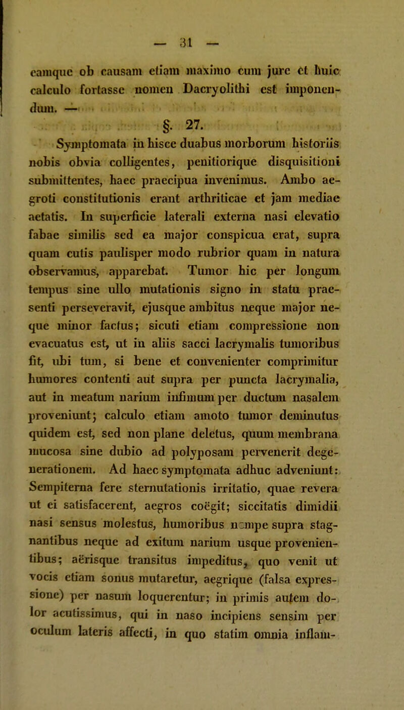 eamquc ob causani cfiam maxinio cum jurc cl huic calculo forlasse uonicn Dacryolithi cst iniponen- duiu. — §• 27. Symptomata iu hisce duabus inorborum historiis nobis obvia colligentes, penitiorique disquisitioni submittentes, haec praecipua iuvenimus. Ambo ae- groti coustitutionis erant arthriticae et jam mediae aetatis. In superficie laterali externa nasi elevatio fabae similis sed ea major conspicua erat, supra quam cutis paulisper modo rubrior quam in natura observanius, apparebat. Tumor hic per longum tempus sine ullo mutationis signo in statu prae- senti perseveravit, ejusque ambitus neque major ne- que mtuor facfus; sicuti etiam compressione non evacuatus est, ut in aliis sacci lacrymafis tumoribus fit, ubi tum, si bene et convenienter comprimitur humores contenti aut supra per puncta lacrymalia, aut in meatum narium iufimum per ductum nasalem proveniunt; calculo etiam amoto tumor deminutus quidem est, sed non plane deletus, quum membrana mucosa sine dubio ad polyposam pervenerit degc- nerationem. Ad haec symptomata adhuc adveniunt: Sempiterna fere sternutationis irritatio, quae revera ut ei satisfacerent, aegros coegit; siccitatis dimidii nasi sensus molestus, humoribus mmpe supra stag- nantibus neque ad exitum narium usque provenien- tibus; aerisque transitus impeditus, quo venit ut vocis ctiam sonus mutaretur, aegrique (falsa expres- sione) per nasiun loquerentur; in primis autem do- lor acutissinius, qui in naso incipiens sensim per oculum lateris affccti, in quo statim omnia infiam-