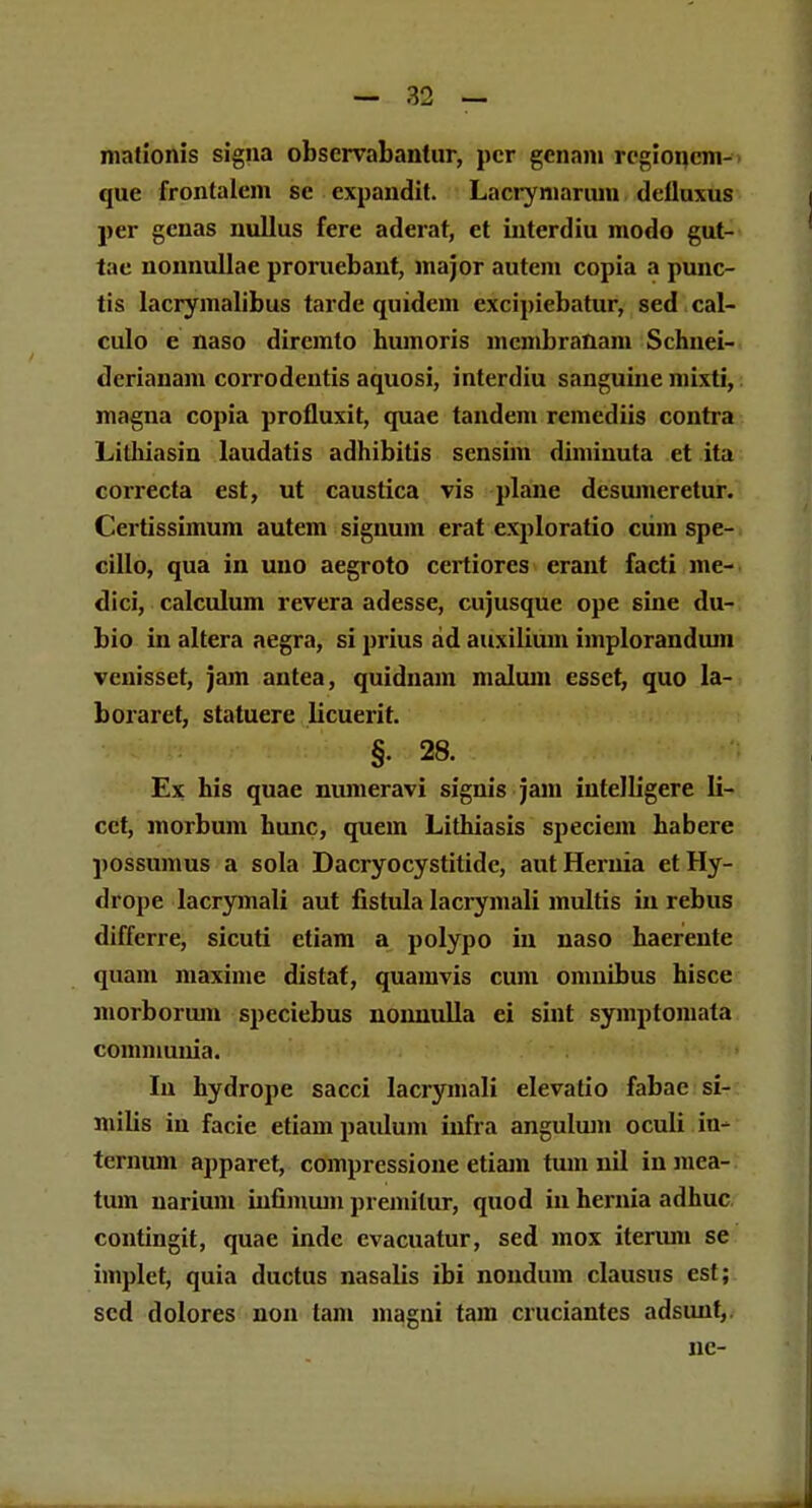 niafionis signa obscrvabanlur, pcr gcnani rcgioncm- que frontalcm se expandit. Lacrymarum delluxus per genas nullus fere aderat, et interdiu modo gut- tac nonnullae proruebaut, major autem copia a punc- tis lacrymalibus tardc quidein excipiebatur, sed cal- culo e naso dircmto humoris mcmbranam Schnei- dcrianam corrodentis aquosi, interdiu sanguine mixti, magna copia profluxit, quae tandem rcmcdiis contra Lithiasin laudatis adhibitis sensim diminuta et ita correcta est, ut caustica vis plane desumeretur. Certissimum autem signum erat exploratio ciim spe- cillo, qua in uno aegroto certiores erant facti me- dici, calculum revera adesse, cujusque ope sine du- bio in altera aegra, si prius ad auxilium implorandiun vcnisset, jam antea, quidnain malum esset, quo la- boraret, statuere licuerit. §. 28. Ex his quae numeravi signis jam intelligere Ii- cct, morbum hunc, quem Lithiasis speciem habere possumus a sola Dacryocystitide, autHernia etHy- drope lacrymali aut fistula lacrymali multis in rebus differre, sicuti ctiam a polypo in naso haerente quam maxime distaf, quainvis cum omnibus hisce morborum speciebus nomiulla ei sint symptomata communia. Iu hydrope sacci lacrymali elevafio fabac si- milis in facie etiam paulum infra angulum oculi h> ternum apparet, compressione etiam tum nil in mea- tum uarium infimum premilur, quod in hernia adhuc contingit, quac indc cvacuatur, sed mox iterum se implet, quia ductus nasalis ibi nondmn clausus cst; scd dolores non tam magni tam cruciantes adsiuit, nc-