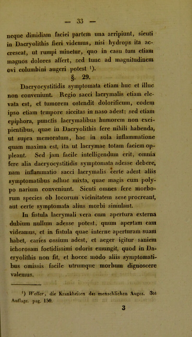 neque dimidiam faciei partcm una arripiunt, sicuti iu Dacryolithis fieri videmus, nisi hydrops ita ac- crescat, ut riunpi minetur, quo in casu tum etiam magnos dolores affert, scd tunc ad maguitudinem ovi columbini augeri potest §• 29. Dacryocystitidis symptomata etiam huc et illuc non conveniunt. Rcgio sacci lacrymalis etiam ele- vata est, et tumorem ostendit dolorificum, eodem ipso etiain tempore siccitas in naso adest; sed etiam epiphora, punctis lacrymalibus humorcm uon cxci- pientibus, quae in Dacryolithis fere nihili habenda, ut supra memoratum, hac in sola iuflammatione quam maxima est, ita ut lacrymae totam faciein op- pleant. Sed jam facile intelligendum crit, ojnuia fere alia dacryocystitidis symptoniata adesse debere, uam iuflammatio sacci lacrymalis cerle adest aliis symptomalibus adhuc mixta, quae magis cum poly- po narium conveniunt. Sicuti omnes fere morbo- rum species ob locorum vicinitatem sese procreant, aut certe symptomata alius morbi simulant. In fistula lacrymali vera cnm apertura externa dubium nuilum adesse potest, quuni apertam eam videamus, et in fistula quae interne aperturam suam habet, caries ossium adest, et aeger igilur saniem ichorosam foetidissimi odoris emungit, quod in Da- cryolithis non fit, et hocce modo aliis symptomati- bus omissis facile utrumque morbum dignoscere valemus. - ') Wdler, diV KralUchelleii des menschlichen Auges. 3te Auflage. p.ig. 150. 3