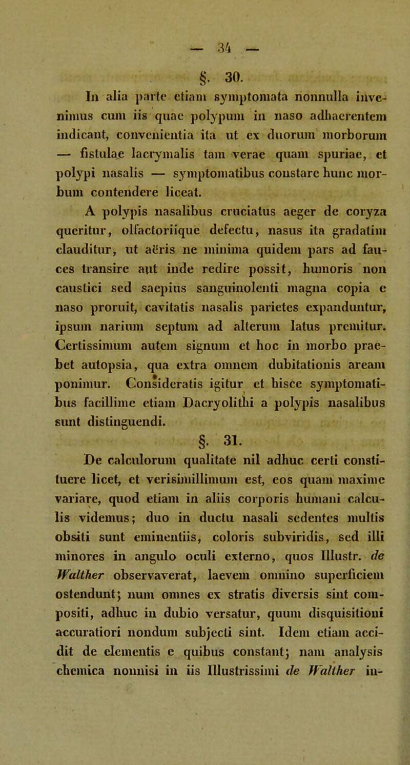 §• 30. In alia parfe ctiani symptomata nonnulla invc- nimus cum iis quac polypum in naso adhacreutcm indicant, convcnicntia ita ut cx duorum morborum — fistulae lacrymalis tarn vcrac quam spuriac, et polypi nasalis — symptoniatibus coustare hunc mor- bum contcndere liceat. A polypis nasalibus crucialus aeger de coryza qucritur, olfactoriiquc defcctu, nasus ila gradatim clauditur, ut acris ne minima quidem pars ad fau- ces transire aut inde redire possit, humoris non causlici scd sacpius sanguinolcnti magna copia c naso proruit, cavitatis nasalis parictes cxpanduntur, ipsum narium septum ad allerum latus prcmilur. Certissimum autcm signum ct hoc in morbo prae- bet autopsia, qua extra omncm dubitationis areani poninmr. Consideratis igitur et hisce symptomali- bus facillime etiam Dacryolithi a polypis nasalibus eunt dislinguendi. §. 31. De calculorum qualitate nil adhuc cerli consti- tuere licet, ct vcrisimillimum est, eos quam niaximc variare, quod eliam in aliis corporis humani calcu- lis videmus; duo in ductu nasali sedentcs niultis obsiti sunt eminentiis, coloris subviridis, sed illi minores in angulo oculi externo, quos Illustr. de Walther observaverat, laevem omniuo superficiem ostcndunt; num omnes cx stratis divcrsis siut com- positi, adhuc iu dubio versatur, quuin disquisitioui accuratiori nondum subjccli sint. Idem etiam acci- dit de clcmcntis c quibus constant; nam analysis chcmica nonnisi in iis IUustrissimi de Walther iu-
