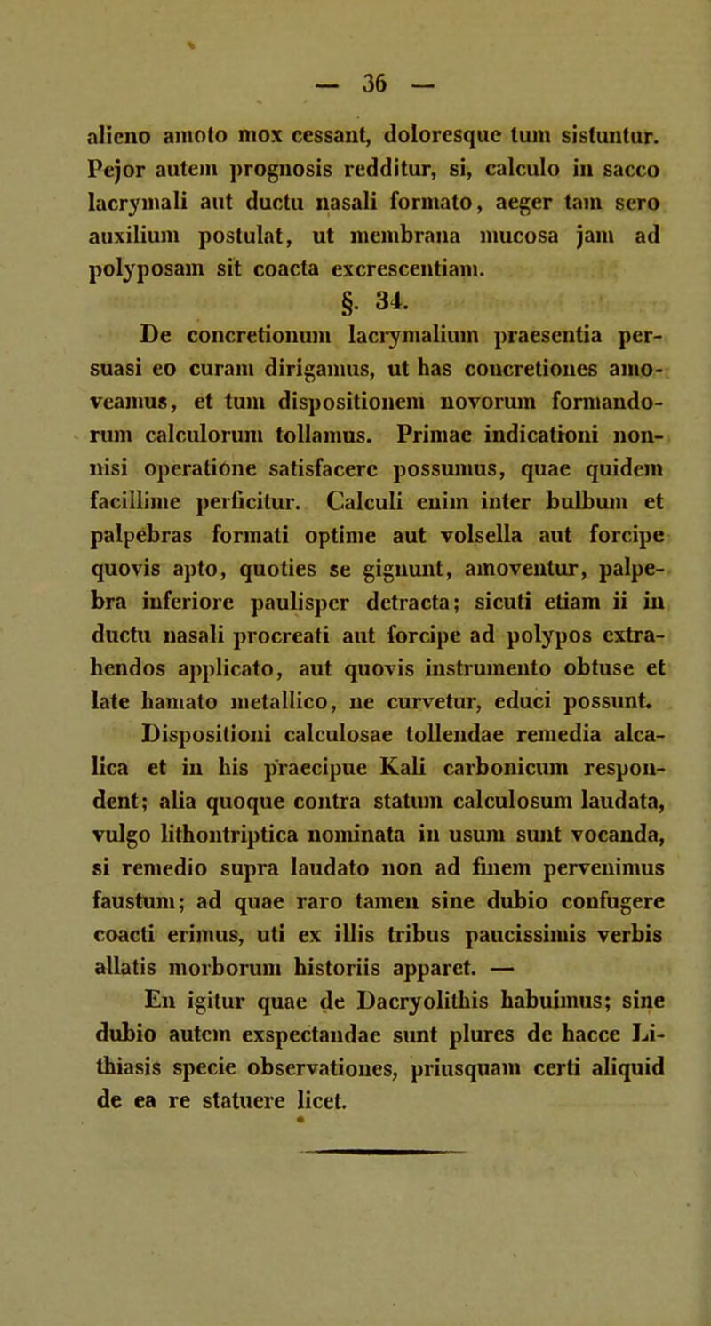 alicno amoto mox cessant, dolorcsque tum sistuntur. Pejor autem prognosis rcdditur, si, calculo in sacco lacryinali aut ductu nasali formato, aeger tam scro auxilium postulat, ut membrana mucosa jam ad polyposain sit coacta excrescentiam. §. 34. De concretionum Iacrymalium praesentia per- suasi eo curam dirigamus, ut has concretiones amo- veamus, et tum dispositionem novorum formando- rum calculorum tollamus. Primae indicatroni non- nisi opcratione satisfacerc possumus, quae quidcm facillimc perficitur. Calculi cnim inter bulbum et palpebras formati optime aut volsella aut forcipe quovis apto, quoties se giguunt, ainoveulur, palpe- bra inferiore paulisper detracta; sicuti etiam ii iu ductn nasali procreati aut forcipe ad polypos extra- hendos applicato, aut quovis iustrumento obtuse et late hamato metallico, ne curvetur, educi possunt* Dispositioni calculosae tollendae remedia alca- lica et in his praecipue Kali carbonicum respon- dent; alia quoque contra statum calculosum Iaudata, vulgo lifhontriptica nominata in usum sunt vocanda, si remedio supra laudato non ad finem pervenimus faustum; ad quae raro tameu sine dubio confugere coacti erimus, uti ex illis tribus paucissimis verbis allatis morborum historiis apparet. — En igilur quae de Dacryolithis habuimus; sine dubio autcin exspectandae sunt plures de hacce Li- thiasis specie observationes, priusquam certi aliquid de ea re statuere licet.