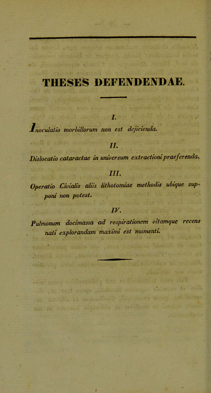 THESES DEFENDENDAE. i. lnocvlatio morbillorum non est dejicienda. II. Dislocatio catpractae in wuversum extractioni praeferenda. III. Operatio Cioialis aliis Uthotomiae methodis ubiaue sup- poni non potest. IV. Pulmonum docimasia ad respirationem vitamque recens nati explorandam maxitni est momenti.