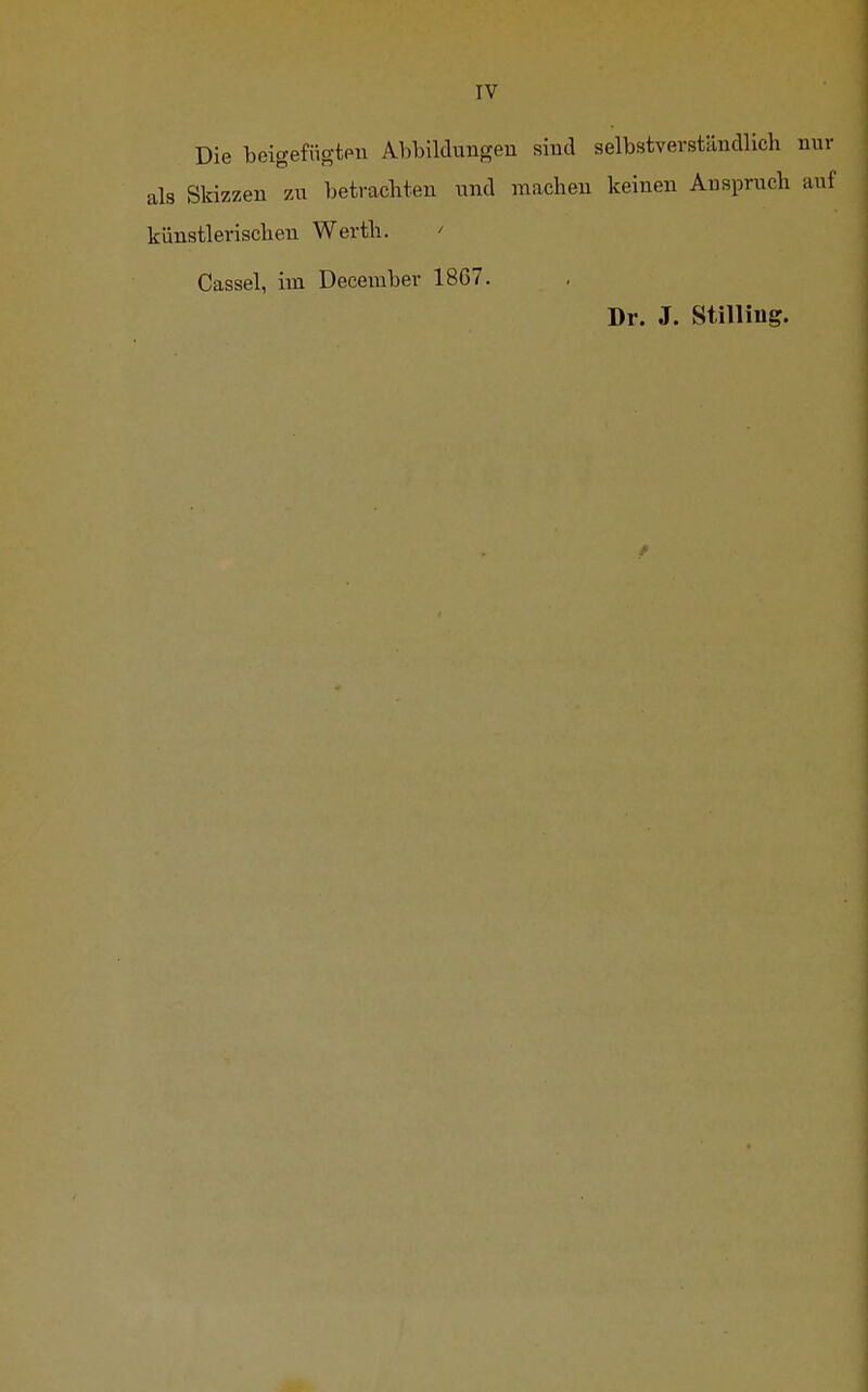 IV Die beigefügten Abbildungen sind selbstverständlich als Skizzen zu betrachten und machen keinen Anspruch künstlerischen Werth. ' Cassel, im December 1867. Dr. J. Stilling.