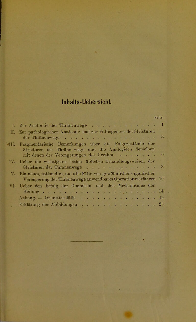 Inhalts-Uebersicht. Seite. L Zur Anatomie der Tkränenweg» 1 II. Zur pathologischen Anatomie und zur Pathogenese der Stricturen der Thränenwege 3 'III. Fragmentarische Bemerkungen über die Folgezustände der Stricturen der Thräne lwege und die Analogieen derselben mit denen der Verengerungen der Urethra 0 IV. Ueber die wichtigsten bisher üblichen Behandlungsweisen der Stricturen der Thränenwege 8 V. Ein neues, rationelles, auf alle Fälle von gewöhnlicher organischer Verengerung der Thränenwege anwendbares Operationsverfahren in VI. Ueber den Erfolg der Operation und den Mechanismus der Heilung . . , 14 Anhang. — Operationsfälle 19 Erklärung der Abbildungen 25