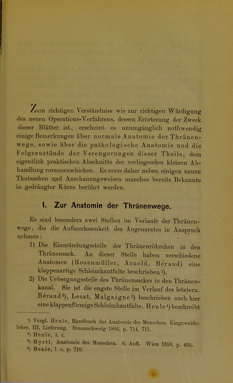 /um richtigen Verständniss wie zur richtigen Würdigung des neuen Operations-Verfahrens, dessen Erörterung der Zweck dieser Blätter ist, erscheint es unumgänglich nothw endig einige Bemerkungen über normale A natomie der Thränen- wege, sowie über die pathologische Anatomie und die Folgezustände der Verengerungen dieser Theile, dem eigentlich praktischen Abschnitte der vorliegenden kleinen Ab- handlung vorauszuschicken. Es muss daher neben einigen neuen Thatsachen und Anschauungsweisen manches bereits Bekannte in gedrängter Kürze berührt werden. I. Zur Anatomie der Thränenwege. Es sind besonders zwei Stellen im Verlaule der Thränen- wege, die die Aufmerksamkeit des Augenarztes in Anspruch nehmen: N 1) Die Einmündungsstelle der Thränenröhrchen in den Thränensack. An dieser Stelle haben verschiedene Anatomen (Rosenmüller, Arnold, Be'raud) eine klappenartige Schleimhautfalte beschrieben1). 2) Die Uebergangsstelle des Thräneusackes in den Thränen- kanal. Sie ist die engste Stelle im Verlauf des letztern. Beraud2), Lecat, Malgaigne3) beschrieben auch hier eineklappenförmigeSchleimhautfalte. Heule1)beschreibt ') Vcrgl. Henle, Handbuch der Anatomie des Menschen, Eingcwoide- lchre, III. Lieferung. Braunschweig 1866. p. 714, 715. *) Hcnle, 1. c. *) Hyrtl, Anatomie des Menschen. 6. Aufl. Wien 1859 p 495