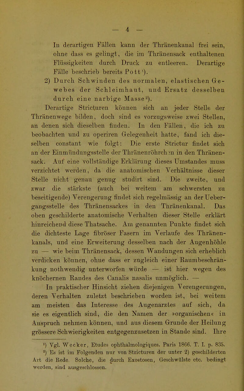 In derartigen Fällen kann der Thränenkanal frei sein, ohne dass es gelingt, die im Thränensack enthaltenen Flüssigkeiten durch Druck zu entleeren. Derartige Fälle beschrieb bereits Pott')• 2) Durch Schwinden des normalen, elastischen Ge- webes der Schleimhaut, und Ersatz desselben durch eine narbige Masse2). Derartige Stricturen können sich an jeder Stelle der Thränenwege bilden, doch sind es vorzugsweise zwei Stellen, an denen sich dieselben finden. In den Fällen, die ich zu beobachten und zu operiren Gelegenheit hatte, fand ich die- selben constant wie folgt: Die erste Strictur findet sich an der Einmündungsstelle der Thränenröhrch 3n in den Thränen- sack. Auf eine vollständige Erklärung dieses Unistandes muss verzichtet werden, da die anatomischen Verhältnisse dieser Stelle nicht genau genug studirt sind. Die zweite, und zwar die stärkste (auch bei weitem am schwersten zu beseitigende) Verengerung findet sich regelmässig an der Ueber- gangsstelle des Thränensackes in den Thränenkanal. Das oben geschilderte anatomische Verhalten dieser Stelle erklärt hinreichend diese Thatsache. Am genannten Punkte findet sich die dichteste Lage fibröser Fasern im Verlaufe des Thränen- kanals, und eine Erweiterung desselben nach der Augenhöhle zu — wie beim Thränensack, dessen Wandungen sich erheblich verdicken können, ohne dass er zugleich einer Raumbeschrän- kung nothwendig unterworfen würde — ist hier wegen des knöchernen Randes des Canalis nasalis unmöglich. — In praktischer Hinsicht ziehen diejenigen Verengerungeu, deren Verhalten zuletzt beschrieben worden ist, bei weitem am meisten das Interesse des Augenarztes auf sich, da sie es eigentlich sind, die den Namen der »organischen« in Anspruch nehmen können, und aus diesem Grunde der Heilung grössere Schwierigkeiten entgegenzusetzen in Stande sind. Ihre >) Vgl. Wecker, Etudes ophthalraologiques. Paris 1866. T. I. p. 835. ') Es ist im Folgenden nur von Stricturen der unter 2) geschilderten Art die Rede. Solche, die durch Exostosen, Geschwülste etc. bedingt werden, sind ausgeschlossen.