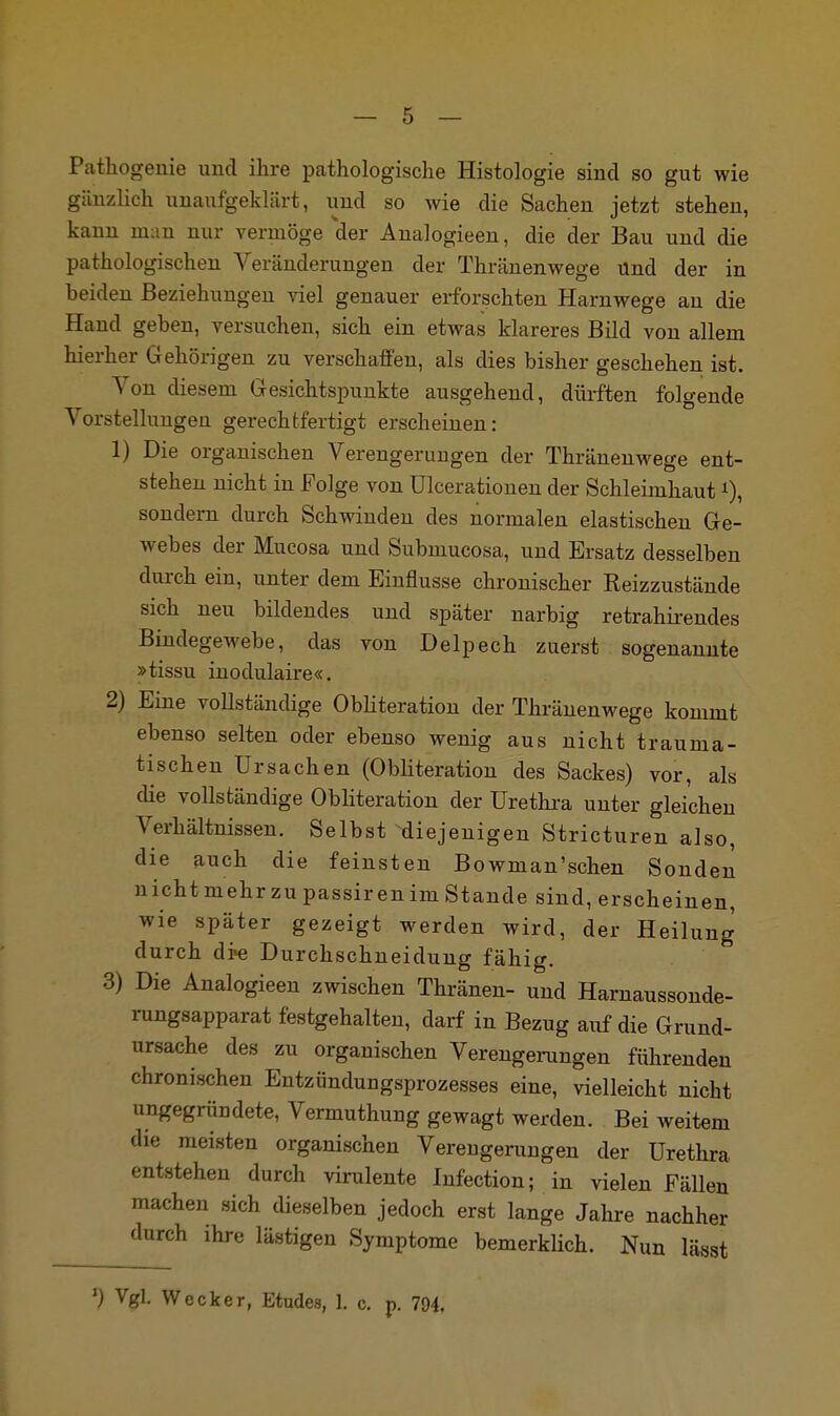 Pathogenie und ihre pathologische Histologie sind so gut wie gänzlich unaufgeklärt, und so wie die Sachen jetzt stehen, kann man nur vermöge der Analogieen, die der Bau und die pathologischen Veränderungen der Thränenwege Und der in beiden Beziehungen viel genauer erforschten Harnwege an die Hand geben, versuchen, sich ein etwas klareres Bild von allem hierher Gehörigen zu verschaffen, als dies bisher geschehen ist. Von diesem Gesichtspunkte ausgehend, dürften folgende Vorstellungen gerechtfertigt erscheinen: 1) Die organischen Verengerungen der Thränenwege ent- stehen nicht in Folge von ülcerationen der Schleimhaut*), sondern durch Schwinden des normalen elastischen Ge- webes der Mucosa und Submucosa, und Ersatz desselben durch ein, unter dem Einflüsse chronischer Reizzustände sich neu bildendes und später narbig retrahirendes Bindegewebe, das von Delpech zuerst sogenannte »tissu inodulaire«. 2) Eine vollständige Obliteration der Thränenwege kommt ebenso selten oder ebenso wenig aus nicht trauma- tischen Ursachen (Obliteration des Sackes) vor, als die vollständige Obliteration der Urethra unter gleichen Verhältnissen. Selbst diejenigen Stricturen also, die auch die feinsten Bowman'schen Sonden n icht mehr zu passir en im Stande sind, erscheinen, wie später gezeigt werden wird, der Heilung durch di>e Durchschneidung fähig. 3) Die Analogieen zwischen Thränen- und Harnaussonde- rungsapparat festgehalten, darf in Bezug auf die Grund- ursache des zu organischen Verengerungen führenden chronischen Entzündungsprozesses eine, vielleicht nicht ungegründete, Vermuthung gewagt werden. Bei weitem die meisten organischen Verengerungen der Urethra entstehen durch virulente Infection; in vielen Fällen machen sich dieselben jedoch erst lange Jahre nachher durch ihre lästigen Symptome bemerklich. Nun lässt ') Vgl. Wecker, Etudes, 1. c. p. 794.