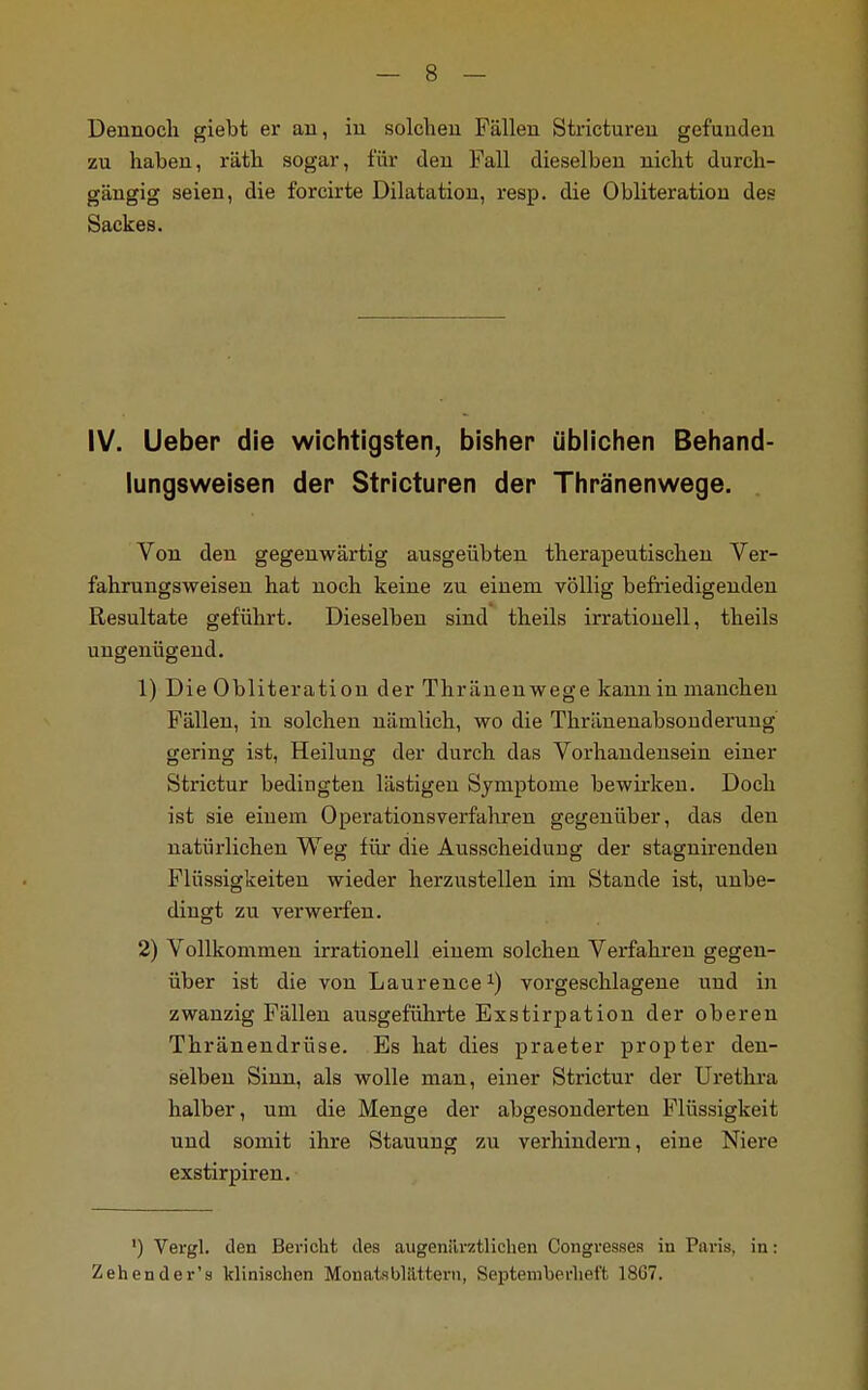 Dennoch giebt er an, in solchen Fällen Stricturen gefunden zu haben, räth sogar, für den Fall dieselben nicht durch- gängig seien, die forcirte Dilatation, resp. die Obliteratiou des Sackes. IV. lieber die wichtigsten, bisher üblichen Behand- lungsweisen der Stricturen der Thränenwege. Von den gegenwärtig ausgeübten therapeutischen Ver- fahrungsweisen hat noch keine zu einem völlig befriedigenden Resultate geführt. Dieselben sind theils irrationell, theils ungenügend. 1) Die Obliteratiou der Thränenwege kann in manchen Fällen, in solchen nämlich, wo die Thränenabsonderung gering ist, Heilung der durch das Vorhandensein einer Strictur bedingten lästigen Symptome bewirken. Doch ist sie einem Operationsverfahren gegenüber, das den natürlichen Weg für die Ausscheidung der stagnirenden Flüssigkeiten wieder herzustellen im Stande ist, unbe- dingt zu verwerfen. 2) Vollkommen irrationell einem solchen Verfahren gegen- über ist die von Laurence1) vorgeschlagene und in zwanzig Fällen ausgeführte Exstirpation der oberen Thränendrüse. Es hat dies praeter propter den- selben Sinn, als wolle man, einer Strictur der Urethra halber, um die Menge der abgesonderten Flüssigkeit und somit ihre Stauung zu verhindern, eine Niei-e exstirpiren. ') Vergl. den Bericht des augeniirztlichen Congvessea in Paris, in: Zehender's klinischen MouatsbUittevn, Septemberhet't 1867.