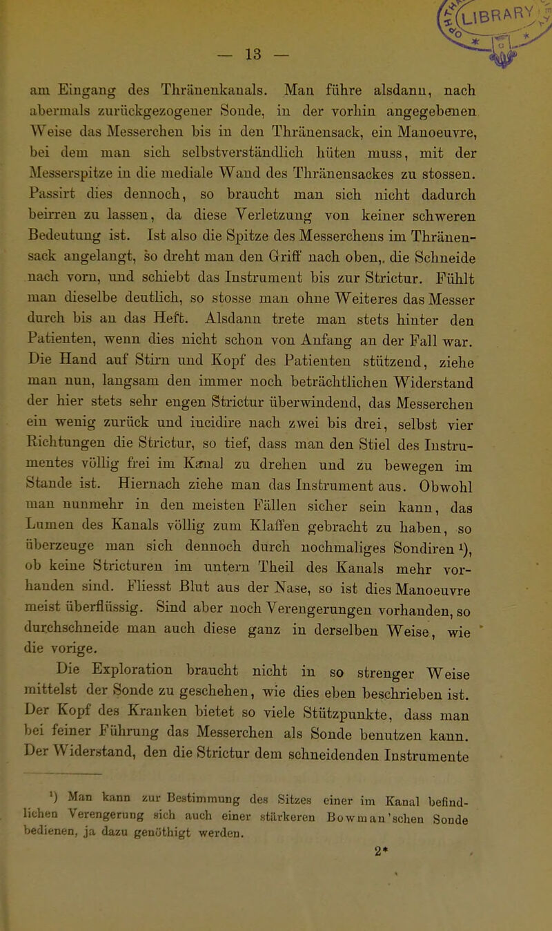 am Eingang des Thräuenkauals. Man führe alsdann, nach abermals zurückgezogener Sonde, in der vorhin angegebenen W eise das Messerchen bis in den Thriinensack, ein Manoeuvre, bei dem man sich selbstverständlich hüten muss, mit der Messerspitze in die mediale Wand des Thränensackes zu stossen. Passirt dies dennoch, so braucht man sich nicht dadurch beirren zu lassen, da diese Verletzung von keiner schweren Bedeutung ist. Ist also die Spitze des Messerchens im Thränen- sack angelangt, so dreht man den Griff nach oben,, die Schneide nach vorn, und schiebt das Instrument bis zur Strictur. Fühlt man dieselbe deutlich, so stosse man ohne Weiteres das Messer durch bis an das Heft. Alsdann trete man stets hinter den Patienten, wenn dies nicht schon von Anfang an der Fall war. Die Hand auf Stirn und Kopf des Patienten stützend, ziehe man nun, langsam den immer noch beträchtlichen Widerstand der hier stets sehr engen Strictur überwindend, das Messerchen ein wenig zurück und iucidire nach zwei bis drei, selbst vier Richtungen die Strictur, so tief, dass man den Stiel des Instru- mentes völlig frei im Karna] zu drehen und zu bewegen im Stande ist. Hiernach ziehe man das Instrument aus. Obwohl man nunmehr in den meisten Fällen sicher sein kann, das Lumen des Kanals völlig zum Klaffen gebracht zu haben, so überzeuge man sich dennoch durch nochmaliges Sondiren1), ob keine Stricturen im untern Theil des Kanals mehr vor- handen sind. Fliesst Blut aus der Nase, so ist dies Manoeuvre meist überflüssig. Sind aber noch Verengerungen vorhanden, so durchschneide man auch diese ganz in derselben Weise , wie die vorige. Die Exploration braucht nicht in so strenger Weise mittelst der Sonde zu geschehen, wie dies eben beschrieben ist. Der Kopf des Kranken bietet so viele Stützpunkte, dass man bei feiner Führung das Messerchen als Sonde benutzen kann. Der Widerstand, den die Strictur dem schneidenden Instrumente ') Man kann zur Bestimmung des Sitzes einer im Kanal befind- lichen Verengerung sich auch einer stärkeren Bowm an'sehen Sonde bedienen, ja dazu genöthigt werden. 2*