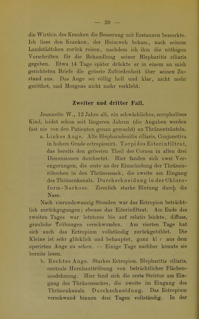 die Wirthin des Kranken die Besserung mit Erstaunen bemerkte. Ich Hess den Kranken, der Heimweh bekam, nach seinem Landstädtchen zurück reisen, nachdem ich ihm die nöthigen Vorschriften für die Behandluug seiner Blepharitis cüiaris gegeben. Etwa 14 Tage später drückte er in einem an mich gerichteten Briefe die grösste Zufriedenheit über seinen Zu- stand aus. Das Auge sei völlig hell und klar, nicht mehr geröthet, und Morgens nicht mehr verklebt. Zweiter und dritter Fall. Jeannette W., 12 Jahre alt, ein schwächliches, scrophulöses Kind, leidet schon seit längeren Jahren (die Angaben werden fast nie von den Patienten genau gemacht) an Thränenträufeln. a. Linkes Auge. Alte Blepharadenitis ciliaris, Conjunctiva in hohem Grade ectropionirt. Torpides Eiterinfiltrat, das bereits den grössten Theil der Cornea in allen drei Dimensionen durchsetzt. Hier fanden sich zwei Ver- engerungen, die erste an der Einmündung der Thränen- röhrchen in den Thränensack, die zweite am Eingang des Thränenkanals. Durchschneidung in der Chloro- form-Narkose. Ziemlich starke Blutung durch die Nase. Nach vierundzwanzig Stunden war das Ectropion beträcht- lich zurückgegangen; ebenso das Eiterinfiltrat. Am Ende des zweiten Tages war letzteres bis auf relativ leichte, diffuse, grauliche Trübungen verschwunden. Am vierten Tage hat sich auch das Ectropium vollständig zurückgebildet. Die Kleine ist sehr glücklich und behauptet, ganz kl r aus dem operirten Auge zu sehen. — Einige Tage nachher konnte sie bereits lesen. b. Rechtes Auge. Starkes Ectropion. Blepharitis ciliaris. centrale Hornhauttrübung von beträchtlicher Plächen- ausdehnung. Hier fand sich die erste Strictur am Ein- gang des Thränensackes, die zweite im Eingang des Thränenkauals. Durchschneidung. Das Ectropium verschwand binnen drei Tagen vollständig. In der