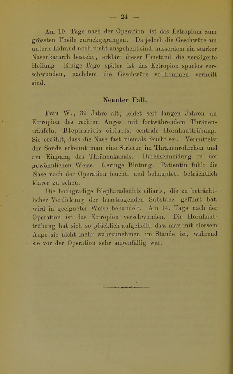 Am 10. Tage nach der Operation ist das Ectropium zum grössten Theile zurückgegangen. Da jedocli die Geschwüre am untern Lidrand noch nicht ausgeheilt sind, ausserdem ein starker Nasenkatarrh besteht, erklärt dieser Umstand die verzögerte Heilung. Einige Tage später ist das Ectropion spurlos ver- schwunden, nachdem die Geschwüre vollkommen verheilt sind. Neunter Fall. Frau W., 39 Jahre alt, leidet seit langen Jahren an Ectropion des rechten Auges mit fortwährendem Thränen- träufeln. Blepharitis ciliaris, centrale Hornhauttrübung. Sie erzählt, dass die Nase fast niemals feucht sei. Vermittelst der Sonde erkennt man eine Strictur im Thränenröhrchen und am Eingang des Thränenkanals. Durchschneidung in der gewöhnlichen Weise. Geringe Blutung. Patientin fühlt die Nase nach der Operation feucht, und behauptet, beträchtlich klarer zu sehen. Die hochgradige Blepharadenitis ciliaris, die zu beträcht- licher Verdickung der haartragenden Substanz geführt hat, wird in geeigneter Weise behaudelt. Am 14. Tage nach der Operation ist das Ectropion verschwunden. Die Hornhaut- trübung hat sich so glücklich aufgehellt, dass man mit blossem Auge sie nicht mehr wahrzunehmen im Stande ist, während sie vor der Operation sehr augenfällig war.