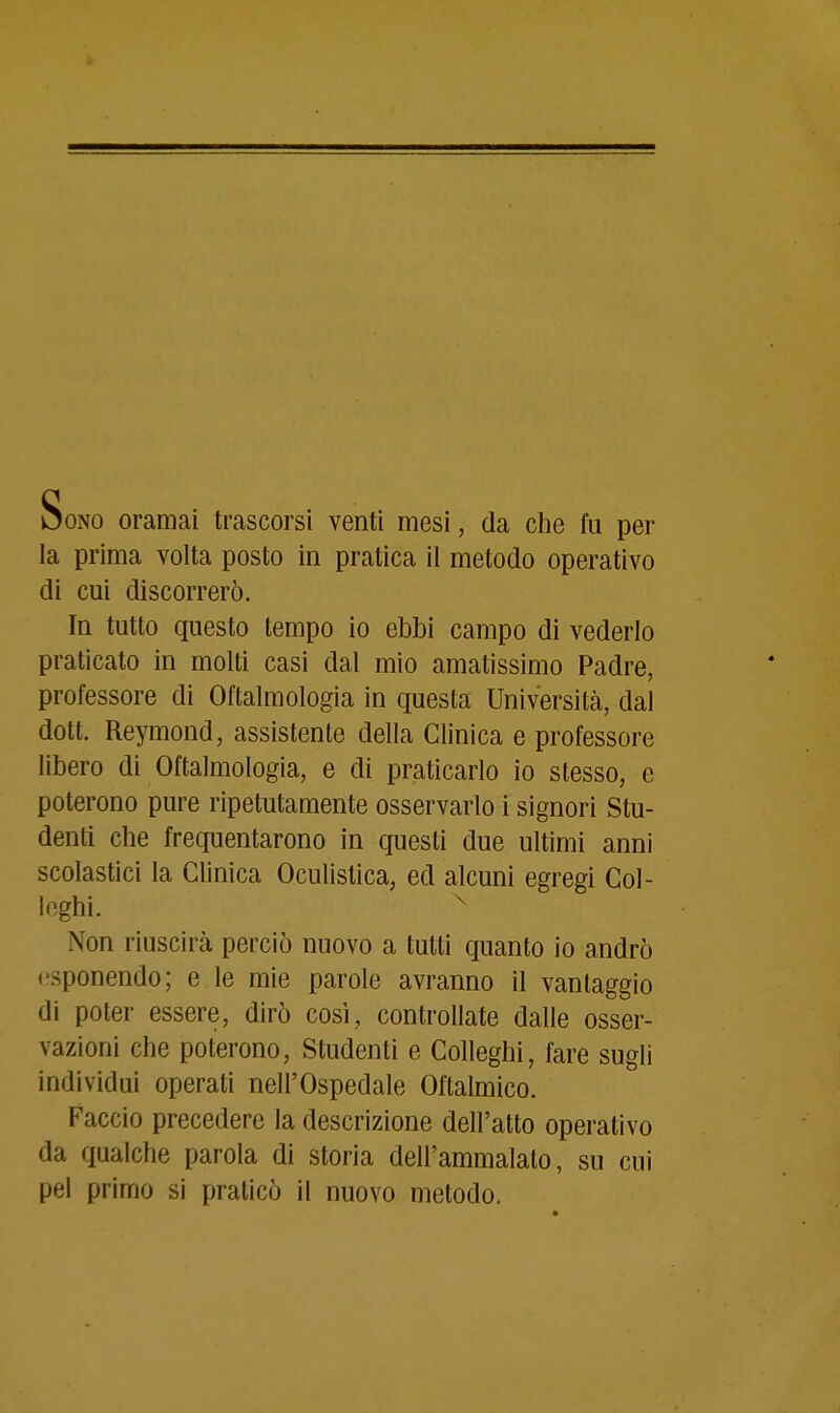 Sono oramai trascorsi venti mesi, da clie fu per la prima volta posto in pratica il metodo operativo di cui discorrerò. In tutto questo tempo io ebbi campo di vederlo praticato in molti casi dal mio amatissimo Padre, professore di Oftalmologia in questa Università, dal dott. Reymond, assistente della Clinica e professore libero di Oftalmologia, e di praticarlo io stesso, e poterono pure ripetutamente osservarlo i signori Stu- denti che frequentarono in questi due ultimi anni scolastici la Clinica Oculistica, ed alcuni egregi Col- leghi. ^ Non riuscirà perciò nuovo a tutti quanto io andrò esponendo; e le mie parole avranno il vantaggio di poter essere, dirò così, controllate dalle osser- vazioni che poterono, Studenti e Colleghi, fare sugli individui operati nell'Ospedale Oftalmico. Faccio precedere la descrizione dell'atto operativo da qualche parola di storia dell'ammalato, su cui pel primo si praticò il nuovo metodo.