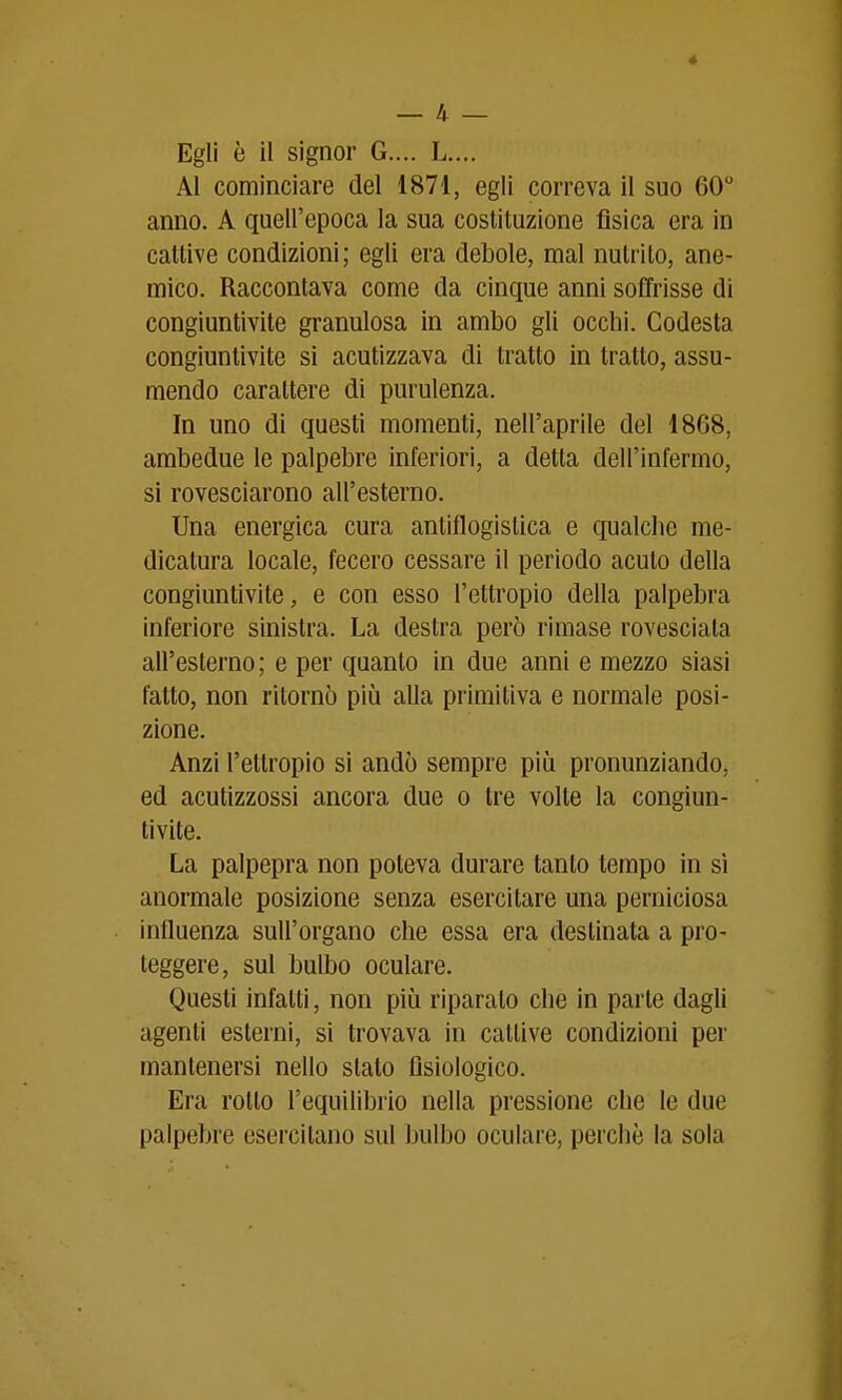 — 4 — Egli è il signor G.... L.,,. Al cominciare del 1871, egli correva il suo 60 anno. A quell'epoca la sua costituzione fìsica era in cattive condizioni; egli era debole, mal nutrito, ane- mico. Raccontava come da cinque anni soffrisse di congiuntivite granulosa in ambo gli occhi. Codesta congiuntivite si acutizzava di tratto in tratto, assu- mendo carattere di purulenza. In uno di questi momenti, nell'aprile del 18G8, ambedue le palpebre inferiori, a detta dell'infermo, si rovesciarono all'esterno. Una energica cura antiflogistica e qualche me- dicatura locale, fecero cessare il periodo acuto della congiuntivite, e con esso l'ettropio della palpebra inferiore sinistra. La destra però rimase rovesciala all'esterno ; e per quanto in due anni e mezzo siasi fatto, non ritornò più alla primitiva e normale posi- zione. Anzi l'ettropio si andò sempre più pronunziando, ed acutizzossi ancora due o tre volte la congiun- tivite. La palpepra non poteva durare tanto tempo in sì anormale posizione senza esercitare una perniciosa influenza sull'organo che essa era destinata a pro- teggere, sul bulbo oculare. Questi infatti, non più riparato che in parte dagli agenti esterni, si trovava in cattive condizioni per mantenersi nello slato Dsiologico. Era rotto l'equilibrio nella pressione che le due palpebre esercitano sul bulbo oculare, perchè la sola