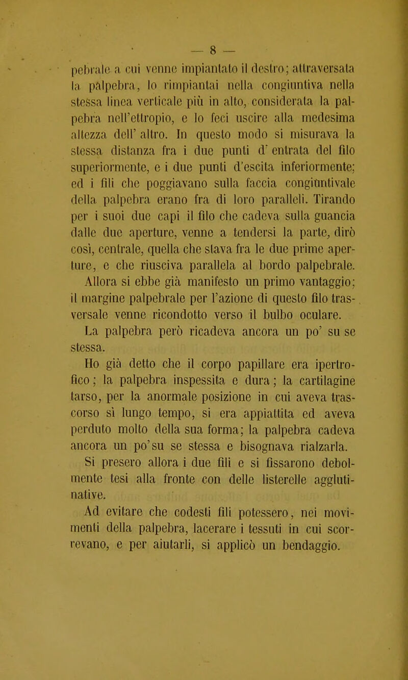 pebrale a cui venne impiantalo il dcslro; attraversala la palpebra, lo rimpianlai nella congiuntiva nella stessa linea verticale più in alto, considerala la pal- pebra nell'ettropio, e Io feci uscire alla medesima altezza dell' altro. In questo modo si misurava la stessa distanza fra i due punii d' entrala del Alo superiormente, e i due punti d'escila inferiormente; ed i fili che poggiavano sulla faccia congiuntivale della palpebra erano fra di loro paralleli. Tirando per i suoi due capi il filo cbe cadeva sulla guancia dalle due aperture, venne a tendersi la parte, dirò così, centrale, quella che slava fra le due prime aper- ture, e che riusciva parallela al bordo palpebrale. Allora si ebbe già manifesto un primo vantaggio; il margine palpebrale per l'azione di questo filo tras- versalo venne ricondotto verso il bulbo oculare. La palpebra però ricadeva ancora un po' su se stessa. Ho già detto che il corpo papillare era ipertro- fico ; la palpebra inspessita e dura ; la cartilagine tarso, per la anormale posizione in cui aveva tras- corso si lungo tempo, si era appiattita ed aveva perduto molto della sua forma; la palpebra cadeva ancora un po'su se stessa e bisognava rialzarla. Si presero allora i due fili e si fissarono debol- mente tesi alla fronte con delle listerelle aggluli- native. Ad evitare che codesti fili potessero, nei movi- menti della palpebra, lacerare 1 tessuti in cui scor- revano, e per aiutarli, si applicò un bendaggio.