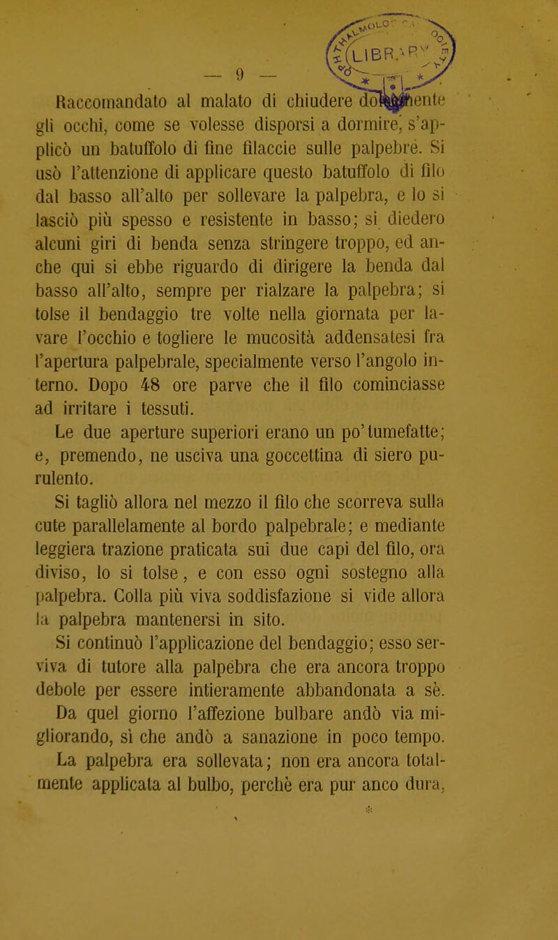 Raccomandato al malato di chiuderedòl^j^ente gli ocelli, come se volesse disporsi a dormirej s'ap- plicò un batuffolo di fine fllaccie sulle palpebre. Si usò l'attenzione di applicare questo batuffolo di filo dal basso all'alto per sollevare la palpebra, e lo si lasciò più spesso e resistente in basso; si diedero alcuni giri di benda senza stringere troppo, ed an- che qui si ebbe riguardo di dirigere la benda dal basso all'alto, sempre per rialzare la palpebra; si tolse il bendaggio tre volte nella giornata per la- vare l'occhio e togliere le mucosità addensatesi fra l'aperlura palpebrale, specialmente verso l'angolo in- terno. Dopo 48 ore parve che il filo cominciasse ad irritare i tessuti. Le due aperture superiori erano un po'tumefatte; e, premendo, ne usciva una goccettina di siero pu- rulento. Si tagliò allora nel mezzo il filo che scorreva sulla cute parallelamente al bordo palpebrale; e mediante leggiera trazione praticata sui due capi del filo, ora diviso, lo si tolse, e con esso ogni sostegno alla palpebra. Colla più viva soddisfazione si vide allora la palpebra mantenersi in sito. Si continuò l'applicazione del bendaggio; esso ser- viva di tutore alla palpebra che era ancora troppo debole per essere intieramente abbandonata a se. Da quel giorno l'affezione bulbare andò via mi- gliorando, sì che andò a sanazione in poco tempo. La palpebra era sollevata ; non era ancora total- mente applicata al bulbo, perchè era pur anco dura,