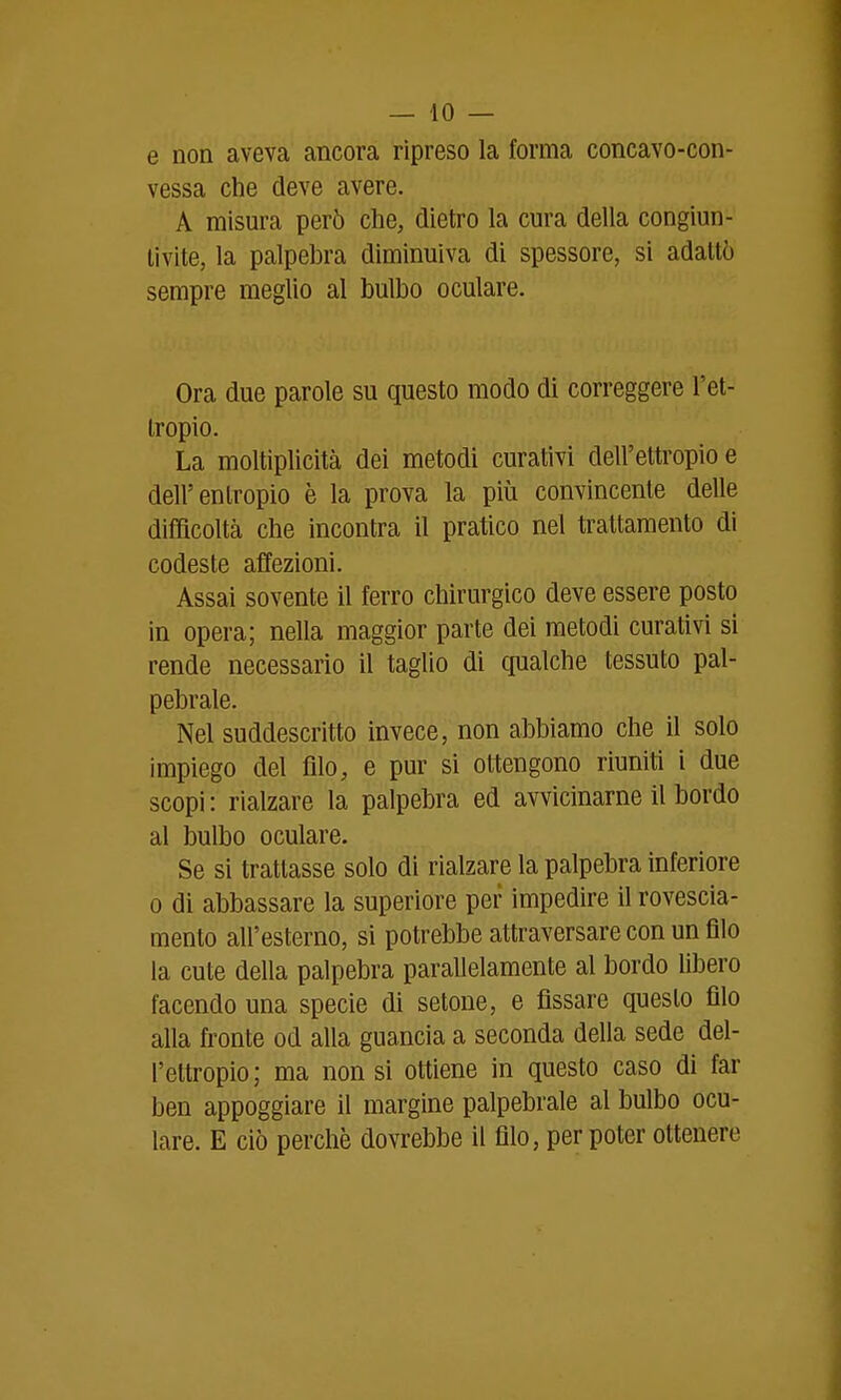 e non aveva ancora ripreso la forma concavo-con- vessa che deve avere. A misura però che, dietro la cm-a della congiun- tivite, la palpebra diminuiva di spessore, si adattò sempre meglio al bulbo oculare. Ora due parole su questo modo di correggere l'et- Iropio. La moltiplicità dei metodi curativi dell'ettropio e dell'entropio è la prova la più convincente delle difficoltà che incontra il pratico nel trattamento di codeste affezioni. Assai sovente il ferro chirurgico deve essere posto in opera; nella maggior parte dei metodi curativi si rende necessario il taglio di qualche tessuto pal- pebrale. Nel suddescritto invece, non abbiamo che il solo impiego del filo, e pur si ottengono riuniti ì due scopi : rialzare la palpebra ed avvicinarne il bordo al bulbo oculare. Se si trattasse solo di rialzare la palpebra inferiore 0 di abbassare la superiore per impedire il rovescia- mento all'esterno, si potrebbe attraversare con un filo la cute della palpebra parallelamente al bordo libero facendo una specie di setone, e fissare questo filo alla fronte od alla guancia a seconda della sede del- l'ettropio; ma non si ottiene in questo caso di far ben appoggiare il margine palpebrale al bulbo ocu- lare. E ciò perchè dovrebbe il filo, per poter ottenere