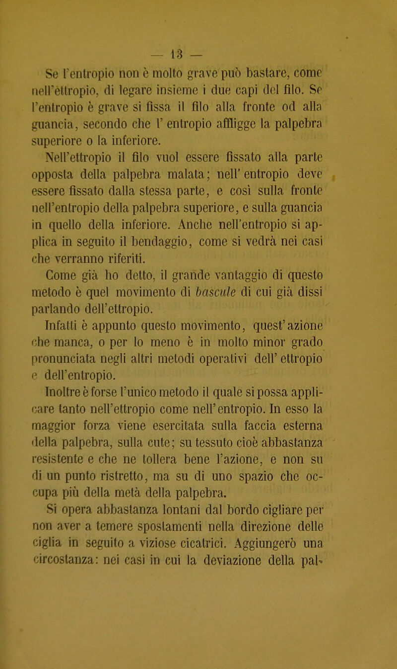 Se l'entropio non è molto grave può bastare, come iieirètlropio, di legare insieme i due capi del filo. Se l'entropio è grave si fissa il filo alla fronte od alla guancia, secondo che 1' entropio affligge la palpebra superiore o la inferiore. Nell'ettropio il filo vuol essere flssato alla parte opposta della palpebra malata ; iiell' entropio deve essere flssato dalla stessa parte, e così sulla fronte nell'entropio della palpebra superiore, e sulla guancia in quello della inferiore. Anche neU'entropio si ap- plica in seguito il bendaggio, come si vedrà nei casi che verranno riferiti. Come già ho detto, il grande vantaggio di questo metodo è quel movimento di bascule di cui già dissi parlando dell'ettropio. Infatti è appunto questo movimento, quest'azione che manca, o per lo meno è in molto minoi grado pronunciata negli altri metodi operativi dell' ettropio e dell'entropio. Inoltre è forse l'unico metodo il quale si possa appli- care tanto nell'ettropio come nell'entropio. In esso la maggior forza viene esercitata sulla faccia esterna della palpebra, sulla cute; su tessuto cioè abbastanza resistente e che ne tollera bene l'azione, e non su di un punto ristretto, ma su di uno spazio che oc- cupa piij della metà della palpebra. Si opera abbastanza lontani dal bordo cigliare per non aver a temere spostamenti nella direzione delle ciglia in seguito a viziose cicatrici. Aggiungerò una circostanza: nei casi in cui la deviazione della pai-