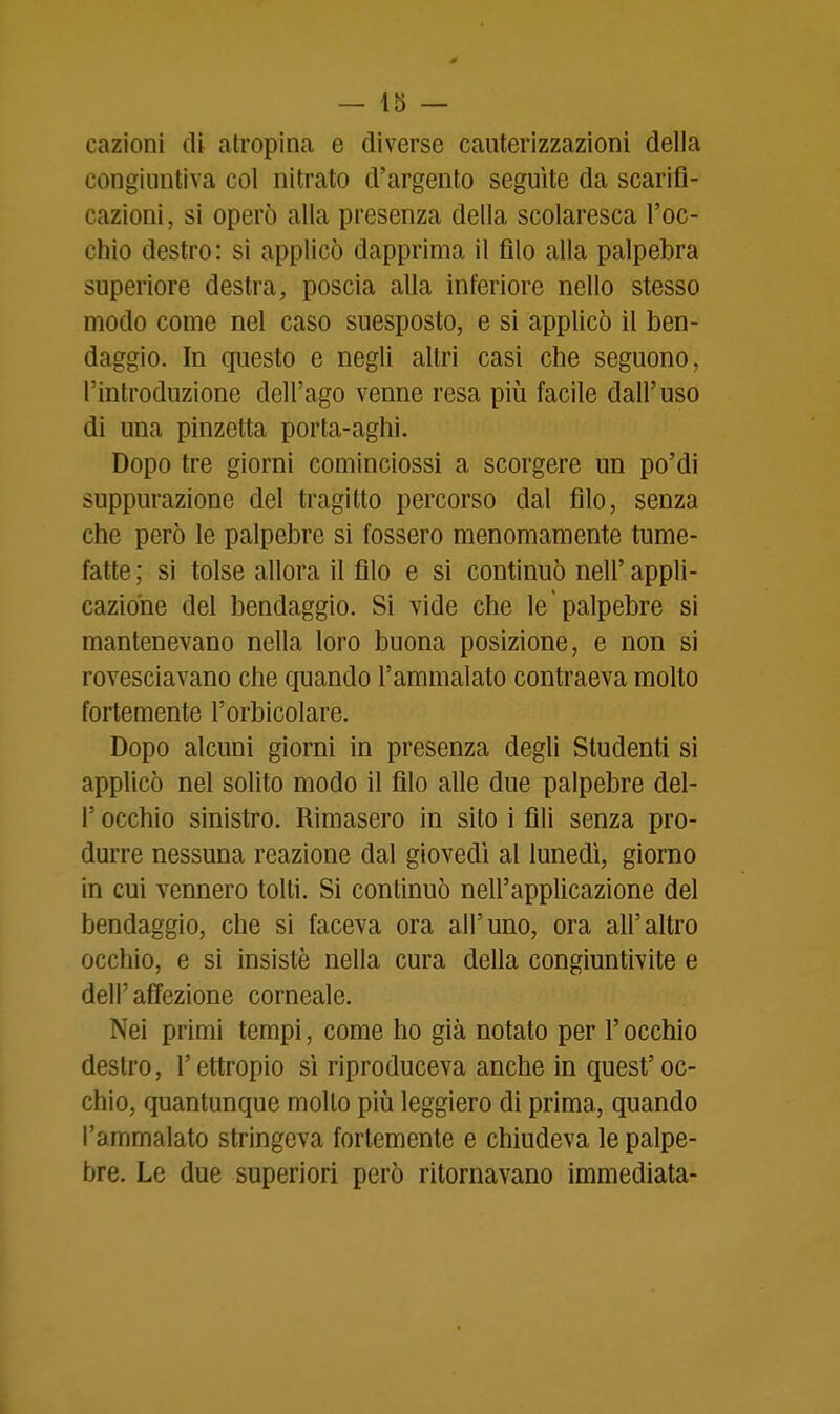 cazìoni di atropina e diverse cauterizzazioni della congiuntiva col nitrato d'argento seguite da scarifi- cazioni, si operò alla presenza della scolaresca l'oc- chio destro: si applicò dapprima il filo alla palpebra superiore destra, poscia alla inferiore nello stesso modo come nel caso suesposto, e si applicò il ben- daggio. In questo e negli altri casi che seguono, l'introduzione dell'ago venne resa piìi facile dall'uso di una pinzetta porta-aghi. Dopo tre giorni cominciossi a scorgere un po'di suppurazione del tragitto percorso dal filo, senza che però le palpebre si fossero menomamente tume- fatte; sì tolse allora il filo e si continuò nell'appli- cazione del bendaggio. Si vide che le palpebre si mantenevano nella loro buona posizione, e non si rovesciavano che quando l'ammalato contraeva molto fortemente l'orbicolare. Dopo alcuni giorni in presenza degli Studenti si applicò nel solito modo il filo alle due palpebre del- l' occhio sinistro. Rimasero in sito i fili senza pro- durre nessuna reazione dal giovedì al lunedì, giorno in cui vennero tolti. Si continuò nell'applicazione del bendaggio, che si faceva ora all'uno, ora all'altro occhio, e si insistè nella cura della congiuntivite e dell' afTezione corneale. Nei primi tempi, come ho già notato per l'occhio destro, l'ettropio sì riproduceva anche in quest'oc- chio, quantunque mollo piìj leggiero di prima, quando l'ammalato stringeva fortemente e chiudeva le palpe- bre. Le due superiori però ritornavano immediata-