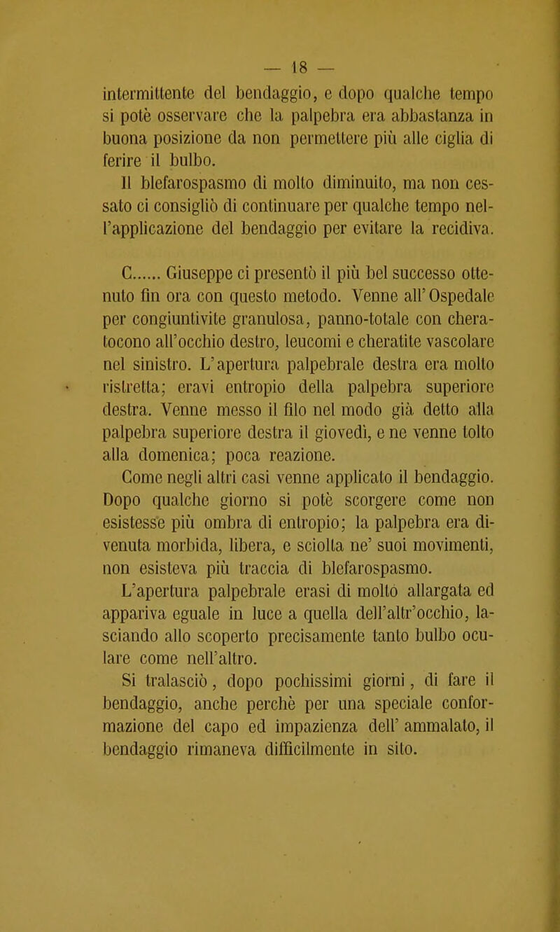 intermitlente del bendaggio, e dopo qualche tempo si potè osservare che la palpebra era abbastanza in buona posizione da non permellere più alle ciglia di ferire il bulbo. 11 blefarospasmo di mollo diminuito, ma non ces- sato ci consigliò di continuare per qualche tempo nel- l'applicazione del bendaggio per evitare la recidiva. C Giuseppe ci presentò il più bel successo otte- nuto fin ora con questo metodo. Venne all' Ospedale per congiuntivite granulosa, panno-totale con chera- tocono all'occhio destro, leucomi e cheratite vascolare nel sinistro. L'apertura palpebrale deslra era molto ristretta; eravi entropio della palpebra superiore destra. Venne messo il filo nel modo già detto alla palpebra superiore destra il giovedì, e ne venne tolto alla domenica; poca reazione. Come negli altri casi venne applicato il bendaggio. Dopo qualche giorno si potè scorgere come non esistesse più ombra di entropio; la palpebra era di- venuta morbida, libera, e sciolta ne' suoi movimenti, non esisteva più traccia di blefarospasmo. L'apertura palpebrale erasi di moltò allargata ed appariva eguale in luce a quella dell'altr'occhio, la- sciando allo scoperto precisamente tanto bulbo ocu- lare come nell'altro. Si tralasciò, dopo pochissimi giorni, di fare il bendaggio, anche perchè per una speciale confor- mazione del capo ed impazienza dell' ammalato, il bendaggio rimaneva difficilmente in sito.