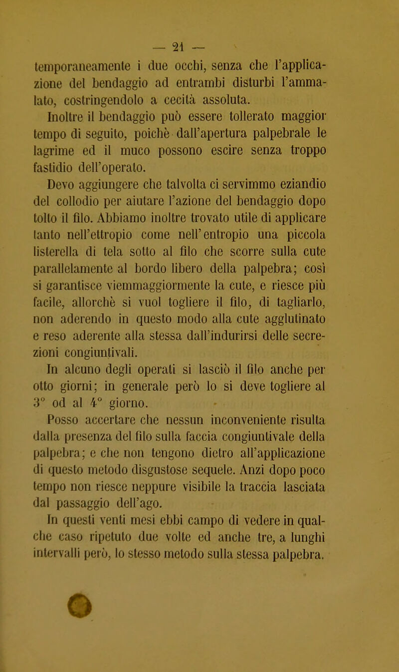 lemporaneamenle i due occhi, senza che l'applica- zione del bendaggio ad entrambi disturbi l'amma- lato, costringendolo a cecità assoluta. Inoltre il bendaggio può essere tollerato maggior tempo di seguilo, poiché dall'apertura palpebrale le lagrime ed il muco possono escire senza troppo fastidio dell'operalo. Devo aggiungere che talvolta ci servimmo eziandio del collodio per aiutare l'azione del bendaggio dopo tolto il filo. Abbiamo inoltre trovalo utile di applicare lanlo nell'etlropio come nell'entropio una piccola listerella di tela sotto al filo che scorre sulla cute parallelamente al bordo libero della palpebra; così si garantisce viemmaggiormente la cute, e riesce più facile, allorché si vuol togliere il filo, di tagliarlo, non aderendo in questo modo alla cute agglutinato e reso aderente alla stessa dall'indurirsi delle secre- zioni congiuntivali. In alcuno degli operati si lasciò il filo anche per otto giorni ; in generale però lo si deve togliere al 3 od al 4° giorno. Posso accertare che nessun inconveniente risulta dalla presenza del filo sulla faccia congiuntivale della palpebra; e che non tengono dietro all'applicazione di questo metodo disgustose sequele. Anzi dopo poco tempo non riesce neppure visibile la traccia lasciata dal passaggio dell'ago. In questi venti mesi ebbi campo di vedere in qual- che caso ripetuto due volle ed anche tre, a lunghi intervalli però, lo stesso metodo sulla slessa palpebra.