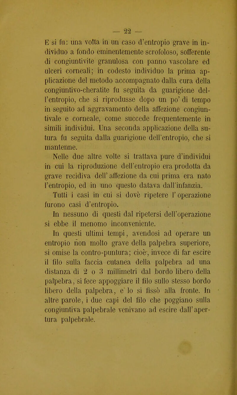 E si fu : una volta in un caso d'entropio grave in in- dividuo a fondo eminentemente scrofoloso, sofferente di congiuntivite granulosa con panno vascolare ed ulceri corneali; in codesto individuo la prima ap- plicazione del metodo accompagnato dalla cura della congiuntivo-cheratite fu seguita da guarigione del- l'entropio, che si riprodusse dopo un po' di tempo in seguito ad aggravamento della affezione congiun- tivale e corneale, come succede frequentemente in simili individui. Una seconda applicazione della su- tura fu seguita dalla guarigione dell'entropio, che si mantenne. Nelle due altre volte si trattava pure d'individui in cui la riproduzione dell'entropio era prodotta da grave recidiva dell' affezione da cui prima era nato l'entropio, ed in uno questo datava dall'infanzia. Tutti i casi in cui si dovè ripetere l'operazione furono casi d'entropio. In nessuno di questi dal ripetersi dell'operazione si ebbe il menomo inconveniente. In questi ultimi tempi, avendosi ad operare un entropio rion molto grave della palpebra superiore, si omise la contro-puntura; cioè-, invece di far escire il filo sulla faccia cutanea della palpebra ad una distanza di 2 o 3 millimetri dal bordo libero della palpebra, si fece appoggiare il filo sullo stesso bordo libero della palpebra, e lo si fissò alla fronte. In altre parole, i due capi del filo che poggiano sulla congiuntiva palpebrale venivano ad escire dall'aper- tura palpebrale.