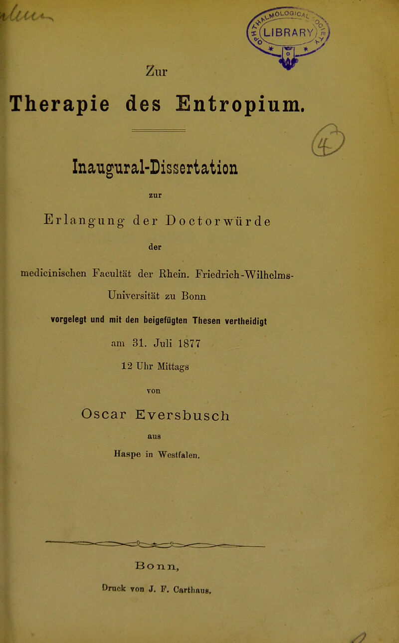 Therapie Zur ^ des Entropium. Inaugural-Dissertation zur Erlangung der Doctorwürde der medieinischen Facultät der Rhein. Friedrich-Wilhelms- Universität zu Bonn vorgelegt und mit den beigefügten Thesen vertheidigt am 31. Juli 1877 12 Uhr Mittags von Oscar Eversbusch aus Haspe in Westfalen. Bonn, Drnok von J. F. Cartl.auH.