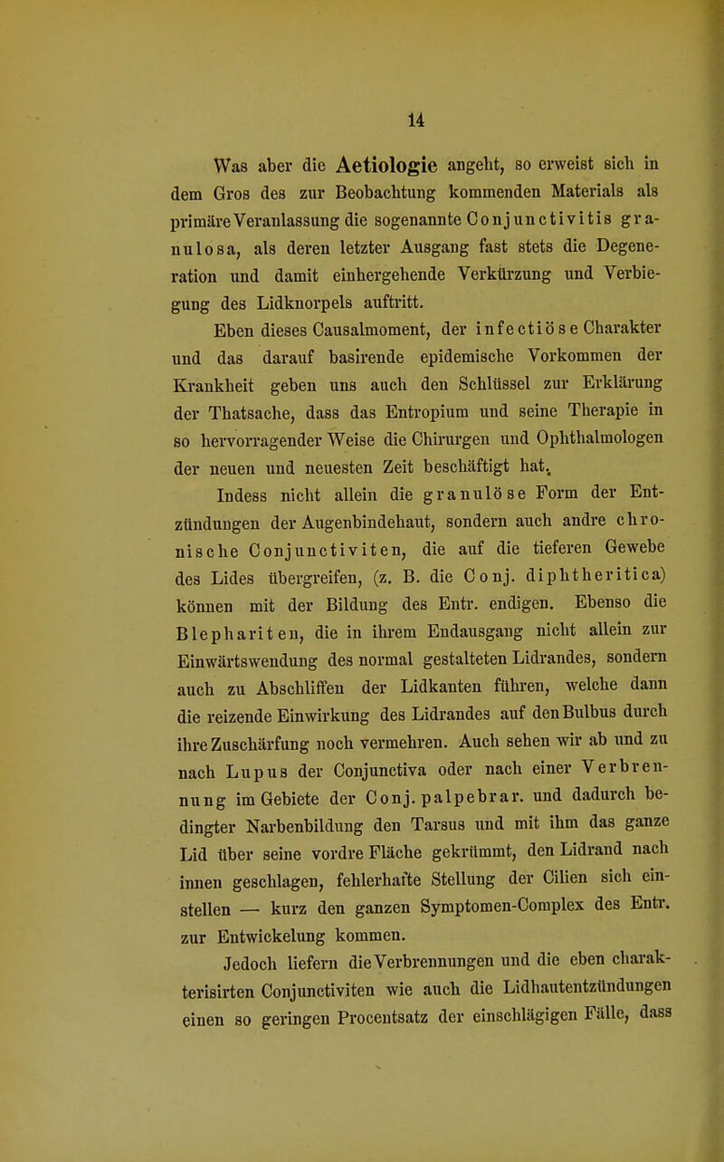 Was aber die Aetiologie angebt, so erweist sich in dem Gros des zur Beobachtung kommenden Materials als primäre Veranlassung die sogenannte Conjunctivitis gra- nulosa, als deren letzter Ausgang fast stets die Degene- ration und damit einhergehende Verkürzung und Verbie- gung des Lidknorpels auftritt. Eben dieses Causalmoment, der infectiöse Charakter und das darauf basirende epidemische Vorkommen der Krankheit geben uns auch den Schlüssel zur Erklärung der Thatsache, dass das Entropium und seine Therapie in so hervorragender Weise die Chirurgen und Ophthalmologen der neuen und neuesten Zeit beschäftigt hat. Indess nicht allein die granulöse Form der Ent- zündungen der Augenbindehaut, sondern auch andre chro- nische Conjunctiviten, die auf die tieferen Gewebe des Lides übergreifen, (z. B. die Conj. diphtheritica) können mit der Bildung des Entr. endigen. Ebenso die Blephariten, die in ihrem Endausgang nicht allein zur Einwärtswendung des normal gestalteten Lidrandes, sondern auch zu Abschliffen der Lidkanten führen, welche dann die reizende Einwirkung des Lidrandes auf den Bulbus durch ihre Zuschärfung noch vermehren. Auch sehen wir ab und zu nach Lupus der Conjunctiva oder nach einer Verbren- nung im Gebiete der Conj. palpebrar. und dadurch be- dingter Narbenbildung den Tarsus und mit ihm das ganze Lid über seine vordre Fläche gekrümmt, den Lidrand nach innen geschlagen, fehlerhafte Stellung der Cilien sich ein- stellen — kurz den ganzen Symptomen-Complex des Entr. zur Entwickelung kommen. Jedoch liefern die Verbrennungen und die eben charak- terisirten Conjunctiviten wie auch die Lidhautentzündungen einen so geringen Procentsatz der einschlägigen Fälle, dass