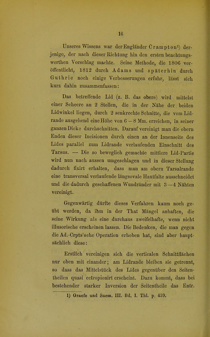 Unseres Wissens war der Engländer Crampton1) der- jenige, der nach dieser Richtung hin den ersten beachtungs- werthen Vorschlag machte. Seine Methode, die 1806 ver- öffentlicht, 1812 durch Adams und spät er bin durch Guthrie noch einige Verbesserungen erfuhr, lässt sich kurz dahin zusammenfassen: Das betreffende Lid (z. B. das obere) wird mittelst einer Scheere an 2 Stellen, die in der Nähe der beiden Lidwinkel liegen, durch 2 senkrechte Schnitte, die vom Lid- rande ausgehend eine Höhe von 6 —8 Mm. erreichen, in seiner ganzen Dicke durchschnitten. Darauf vereinigt man die obern Enden dieser Incisionen durch einen an der Innenseite des Lides parallel zum Lidrande verlaufenden Einschnitt des Tarsus. — Die so beweglich gemachte mittlere Lid-Partie wird nun nach aussen umgeschlagen und in dieser Stellung dadurch fixirt erhalten, dass man am obern Tarsalrande eine transversal verlaufende längsovale Hautfalte ausschneidet und die dadurch geschaffenen Wuudränder mit 3—4 Nähten vereinigt. Gegenwärtig dürfte dieses Verfahren kaum noch ge- übt werden, da ihm in der That Mängel anhaften, die seine Wirkung als eine durchaus zweifelhafte, wenn nicht illusorische erscheinen lassen. Die Bedenken, die man gegen die Ad.-Crpts'sche Operation erhoben hat, sind aber haupt- sächlich diese: Erstlich vereinigen sich die verticalen Schnittflächen nur oben mit einander; am Lidrande bleiben sie getrennt, so dass das Mittelstück des Lides gegenüber den Seiten- theilen quasi ectropionirt erscheint. Dazu kommt, dass bei bestehender starker Inversion der Seitentheile das Entr. 1) Graefe und Saein. III. Bd. I. Tbl. p. 459.