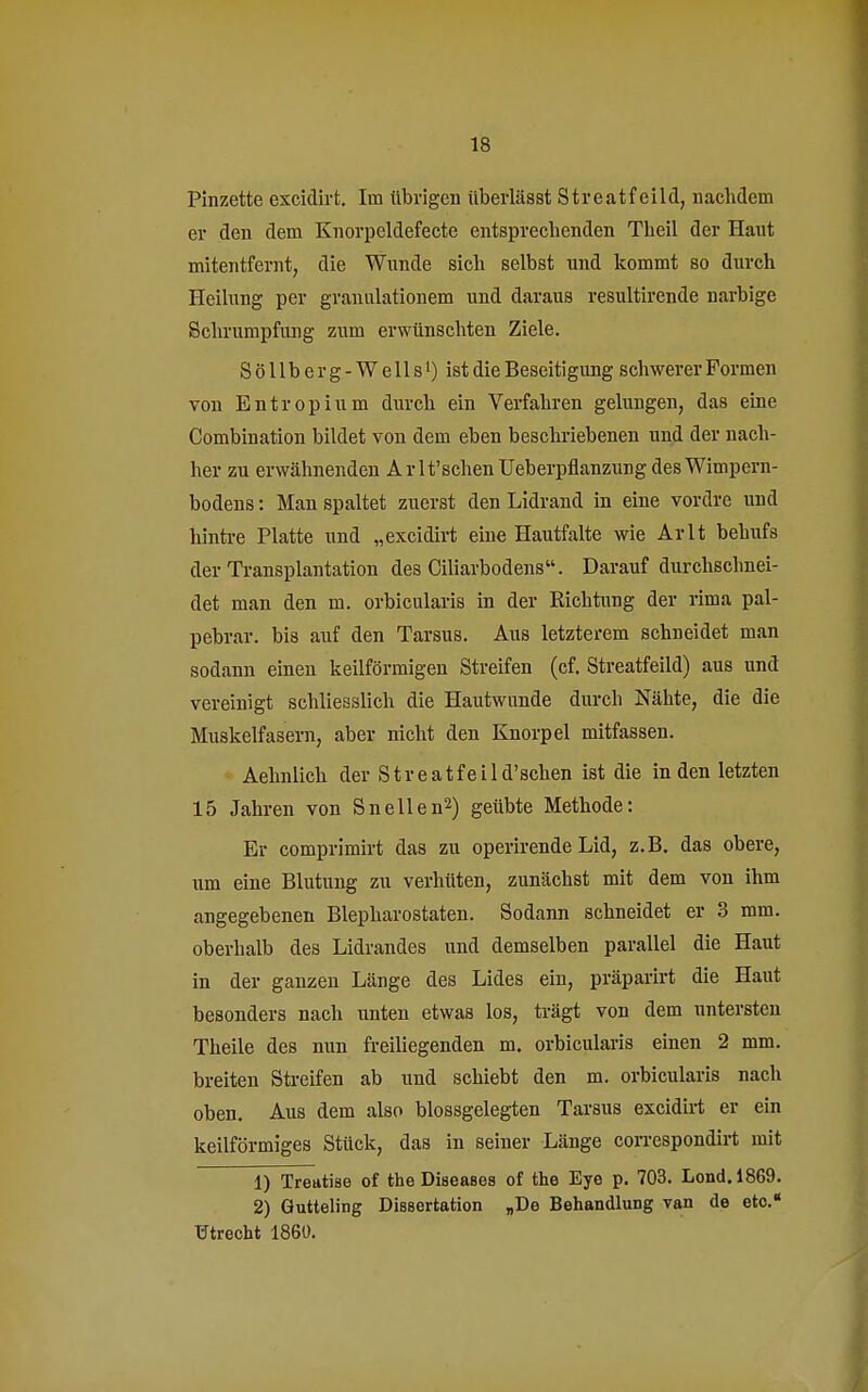 Pinzette excidirt. Im übrigen überlässt Streatf eild, nachdem er den dem Knorpcldefecte entsprechenden Theil der Haut mitentfernt, die Wunde sich selbst und kommt so durch Heilung per granulationem und daraus resultirende narbige Schrumpfung zum erwünschten Ziele. S ö 11 b e r g - W e 11 sl) ist die Beseitigung schwerer Formen von Entropium durch ein Verfahren gelungen, das eine Combination bildet von dem eben beschriebenen und der nach- her zu erwähnenden Ar lt'sehen Ueberpflanzung des Wimpern- bodens : Man spaltet zuerst den Lidrand in eine vordre und hintre Platte und „excidirt eine Hautfalte wie Arlt behufs der Transplantation des Ciliarbodens. Darauf durchschnei- det man den m. orbicularis in der Richtung der rima pal- pebrar. bis auf den Tarsus. Aus letzterem schneidet man sodann einen keilförmigen Streifen (cf. Streatfeild) aus und vereinigt schliesslich die Hautwunde durch Nähte, die die Muskelfasern, aber nicht den Knorpel mitfassen. Aehnlich der Streatfeild'schen ist die in den letzten 15 Jahren von Sneilen2) geübte Methode: Er comprimirt das zu operirende Lid, z.B. das obere, um eine Blutung zu verhüten, zunächst mit dem von ihm angegebenen Blepharostaten. Sodann schneidet er 3 mm. oberhalb des Lidrandes und demselben parallel die Haut in der ganzen Länge des Lides ein, präparirt die Haut besonders nach unten etwas los, trägt von dem untersten Theile des nun freiliegenden m. orbicularis einen 2 mm. breiten Streifen ab und schiebt den m. orbicularis nach oben. Aus dem also blossgelegten Tarsus excidirt er ein keilförmiges Stück, das in seiner Länge correspondirt mit 1) Treatise of the Diseases of the Eye p. 703. Lond.1869. 2) Gutteling Dissertation „De Behandlung van de eto. Utrecht 1860.
