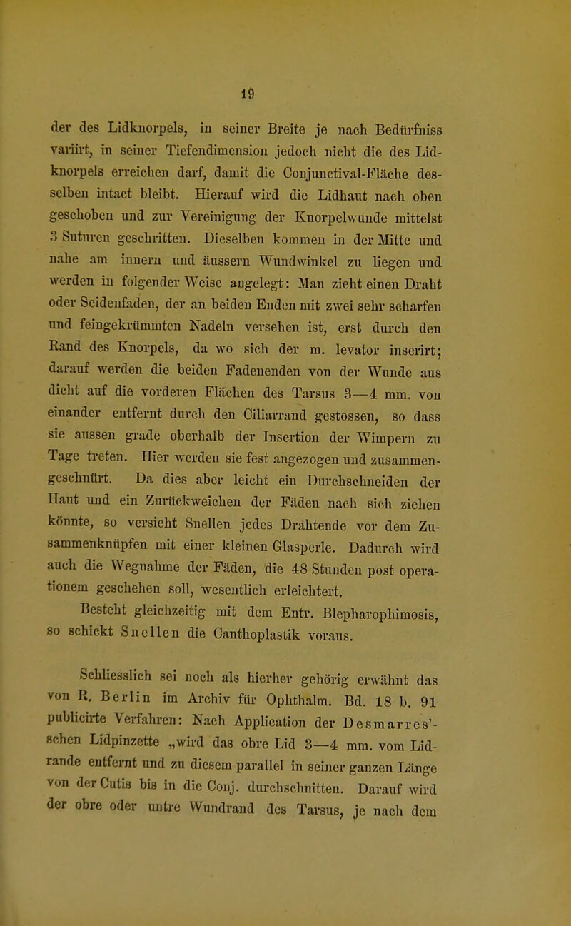 der des Lidknorpels, in seiner Breite je nach Bedürfhiss variirt, in seiner Tiefendiinension jedoch nicht die des Lid- knorpels erreichen darf, damit die Conjunctival-Fläche des- selben intact bleibt. Hierauf wird die Lidhaut nach oben geschoben und zur Vereinigung der Knorpelwunde mittelst 3 Suturen geschritten. Dieselben kommen in der Mitte und nahe am innern und äussern Wundwinkel zu liegen und werden in folgender Weise angelegt: Man zieht einen Draht oder Seidenfaden, der an beiden Enden mit zwei sehr scharfen und feingekrümmten Nadeln versehen ist, erst durch den Rand des Knorpels, da wo sich der m. levator inserirt; darauf werden die beiden Fadenenden von der Wunde aus dicht auf die vorderen Flächen des Tarsus 3—4 mm. von einander entfernt durch den Ciliarrand gestossen, so dass sie aussen grade oberhalb der Insertion der Wimpern zu Tage treten. Hier werden sie fest angezogen und zusammen- geschnürt. Da dies aber leicht ein Durchschneiden der Haut und ein Zurückweichen der Fäden nach sich ziehen könnte, so versieht Snellen jedes Drahtende vor dem Zu- sammenknüpfen mit einer kleinen Glasperle. Dadurch wird auch die Wegnahme der Fäden, die 48 Stunden post opera- tionem geschehen soll, wesentlich erleichtert. Besteht gleichzeitig mit dem Entr. Blepharophimosis, so schickt Snellen die Canthoplastik voraus. Schliesslich sei noch als hierher gehörig erwähnt das von R. Berlin im Archiv für Ophthalm. Bd. 18 b. 91 publicirte Verfahren: Nach Application der Desmarres'- Bchen Lidpinzette „wird das obre Lid 3—4 mm. vom Lid- rande entfernt und zu diesem parallel in seiner ganzen Länge von der Cutis bis in die Conj. durchschnitten. Darauf wird der obre oder untre Wundrand des Tarsus, je nach dem