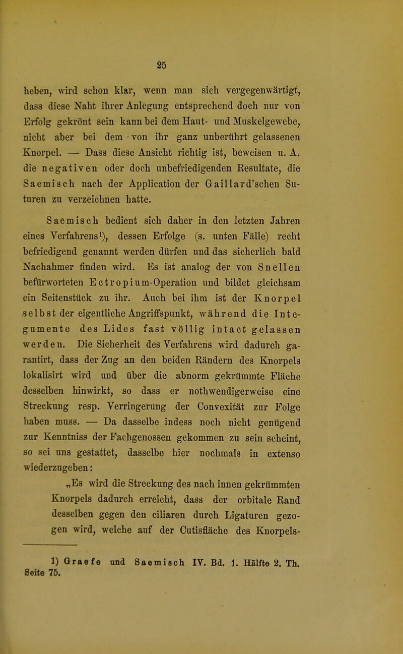 heben, wird schon klar, wenn man sich vergegenwärtigt, dasa diese Naht ihrer Anlegung entsprechend doch nur von Erfolg gekrönt sein kann bei dem Haut- und Muskelgewebe, nicht aber bei dem von ihr ganz unberührt gelassenen Knorpel. — Dass diese Ansicht richtig ist, beweisen u. A. die negativen oder doch unbefriedigenden Kesultate, die Saemisch nach der Application der Gaillard'schen Su- turen zu verzeichnen hatte. Saemisch bedient sich daher in den letzten Jahren eines Verfahrens1), dessen Erfolge (s. unten Fälle) recht befriedigend genannt werden dürfen und das sicherlich bald Nachahmer finden wird. Es ist analog der von Sneilen befürworteten Ectropium-Operation und bildet gleichsam ein Seitenstück zu ihr. Auch bei ihm ist der Knorpel selbst der eigentliche Angriffspunkt, während die Inte- gumente des Lides fast völlig intact gelassen werden. Die Sicherheit des Verfahrens wird dadurch ga- rantirt, dass der Zug an den beiden Rändern des Knorpels lokalisirt wird und über die abnorm gekrümmte Fläche desselben hinwirkt, so dass er notwendigerweise eine Streckung resp. Verringerung der Convexität zur Folge haben muss. — Da dasselbe indess noch nicht genügend zur Kenntnis» der Fachgenossen gekommen zu sein scheint, so sei uns gestattet, dasselbe hier nochmals in extenso wiederzugeben: „Es wird die Streckung des nach innen gekrümmten Knorpels dadurch erreicht, dass der orbitale Eand desselben gegen den ciliaren durch Ligaturen gezo- gen wird, welche auf der Cutisfläche des Knorpels- 1) Graefe und Saemisch IV. Bd. 1. Hälfte 2. Th. Seite 75.