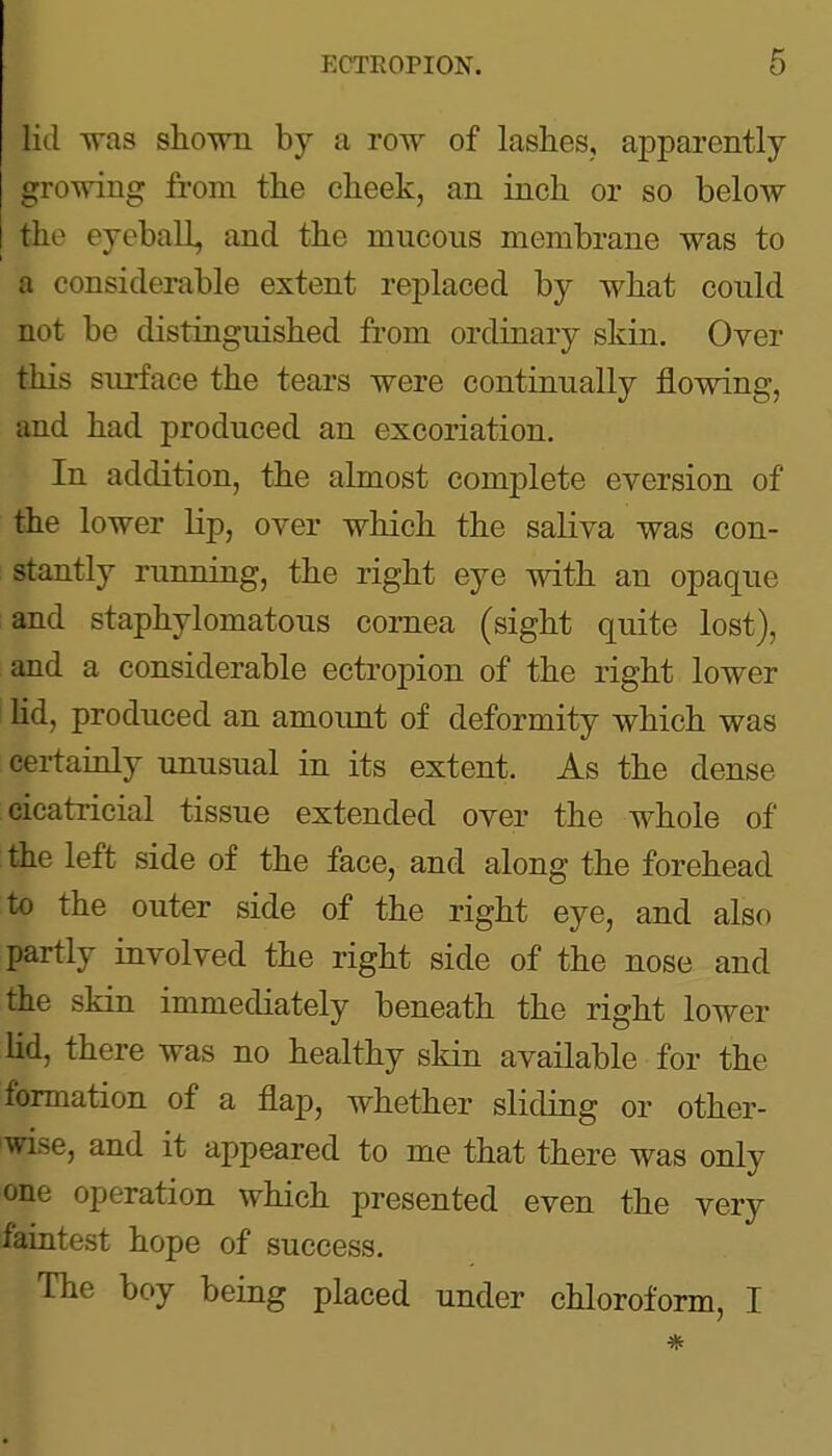 lid Tvas show by a row of lashes, apparently growing from the cheek, an inch or so below the eyeball, and the mucous membrane was to a considerable extent replaced by what could not be distinguished from ordinary skin. Over this surface the tears were continually flowing, and had produced an excoriation. In addition, the almost complete eversion of the lower lip, over which the saliva was con- stantly running, the right eye with an opaque and staphylomatous cornea (sight quite lost), and a considerable ectropion of the right lower Hd, produced an amoimt of deformity which was certainly unusual in its extent. As the dense cicatricial tissue extended over the whole of the left side of the face, and along the forehead to the outer side of the right eye, and also partly involved the right side of the nose and the skin immediately beneath the right lower lid, there was no healthy skin available for the formation of a flap, whether sliding or other- wise, and it appeared to me that there was only one operation which presented even the very faintest hope of success. The boy being placed under chloroform, I *