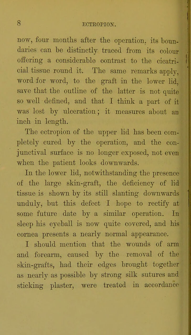 now, four months after the operation, its boun- daries can be distinctly traced from its colour offering a considerable contrast to the cicatri- cial tissue round it. The same remarks apply, word for word, to the graft in the lower lid, save that the outline of the latter is not quite so well defined, and that I think a part of it was lost by ulceration; it measures about an inch in length. The ectropion of the upper lid has been com- pletely cured by the operation, and the con- junctival surface is no longer exposed, not even when the patient looks downwards. In the lower lid, notwithstanding the presence of the large skin-graft, the deficiency of lid tissue is shown by its still slanting downwards unduly, but this defect I hope to rectify at some future date by a similar operation. In sleep his eyeball is now quite covered, and his cornea presents a nearly normal appearance. I should mention that the wounds of arm and forearm, caused by the removal of the skin-grafts, had their edges brought together as nearly as possible by strong silk sutures and sticking plaster, were treated in accordance