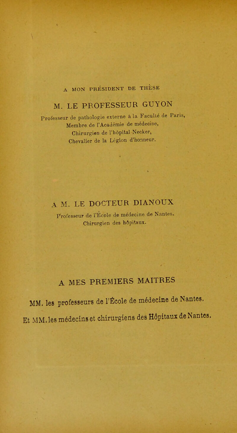 A MON PRÉSIDENT DE THESE M. LE PROFESSEUR GUY ON Professeur de pathologie externe à la Faculté de P Membre de l'Académie de médecine, Chirurgien de l'hôpital Necker, Chevalier de la Légion d'honneur. A M. LE DOCTEUR DIANOUX Professeur de l'École de médecine de Nantes. Chirurgien des hôpitaux. A MES PREMIERS MAITRES MM. les professeurs de l'École de médecine de Nantes. Et MM, les médecins et chirurgiens des Hôpitaux de Nantes.