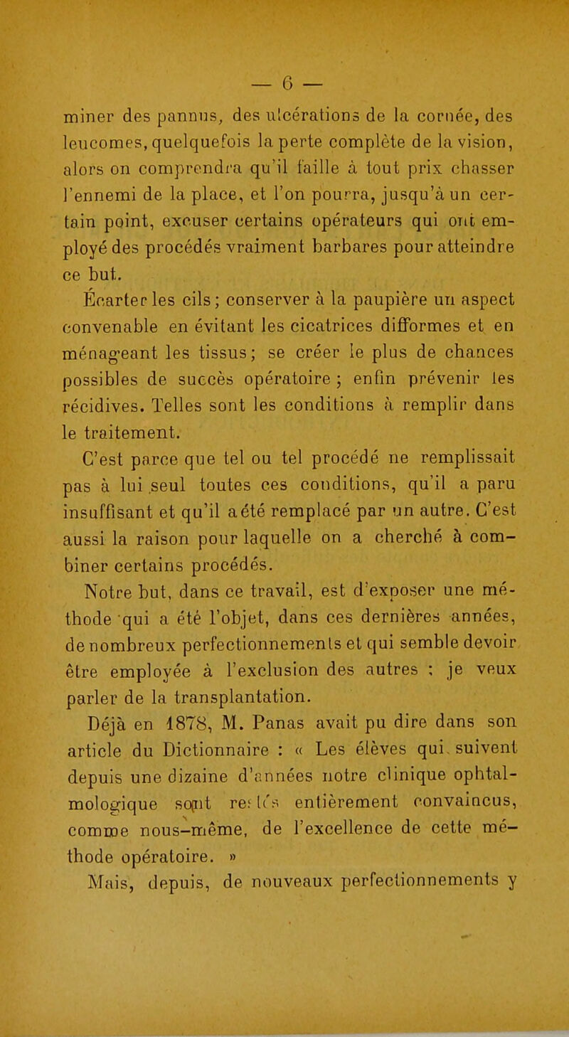 miner des pannus, des ulcérations de la cornée, des leucomes, quelquefois la perte complète de la vision, alors on comprendra qu'il faille à tout prix chasser J'ennemi de la place, et l'on pourra, jusqu'à un cer- tain point, excuser certains opérateurs qui ont em- ployé des procédés vraiment barbares pour atteindre ce but. Écarter les cils; conserver à la paupière un aspect convenable en évitant les cicatrices difformes et en ménageant les tissus; se créer le plus de chances possibles de succès opératoire ; enfin prévenir tes récidives. Telles sont les conditions à remplir dans le traitement. C'est parce que tel ou tel procédé ne remplissait pas à lui seul toutes ces conditions, qu'il a paru insuffisant et qu'il a été remplacé par un autre. C'est aussi la raison pour laquelle on a cherché à com- biner certains procédés. Notre but, dans ce travail, est d'exposer une mé- thode qui a été l'objet, dans ces dernières années, de nombreux perfectionnements et qui semble devoir être employée à l'exclusion des autres : je veux parler de la transplantation. Déjà en 1878, M. Panas avait pu dire dans son article du Dictionnaire : « Les élèves qui. suivent depuis une dizaine d'années notre clinique ophtal- mologique sojnt re; les entièrement convaincus, comme nous-même, de l'excellence de cette mé- thode opératoire. » Mais, depuis, de nouveaux perfectionnements y