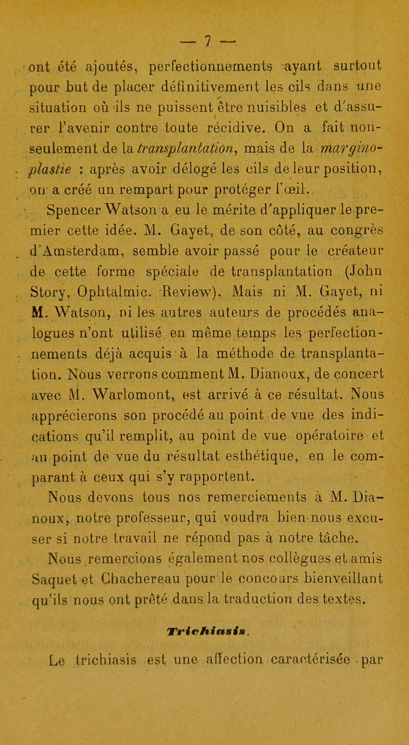 ont été ajoutés, perfectionnements ayant surtout pour but de placer définitivement les cils dans une situation où >ils ne puissent être nuisibles et d'assu- rer l'avenir contre toute récidive. On a fait non- seulement de la transplantation, mais de la margino- plastie : après avoir délogé les cils de leur position, on a créé un rempart pour protéger l'œil. Spencer Watson a eu le mérite d'appliquer le pre- mier cette idée. M. Gayet, de son côté, au congrès d'Amsterdam, semble avoir passé pour le créateur de cette forme spéciale de transplantation (John Story, Ophtalmie. Review). Mais ni M. Gayet, ni M. Watson, ni les autres auteurs de procédés ana- logues n'ont utilisé en même temps les perfection- nements déjà acquis à la méthode de transplanta- tion. Nous verrons comment M. Dianoux, de concert avec M. Warlomont, est arrivé à ce résultat. Nous apprécierons son procédé au point de vue des indi- cations qu'il remplit, au point de vue opératoire et au point de vue du résultat esthétique, en le com- parant à ceux qui s'y rapportent. Nous devons tous nos remerciements à M. Dia- noux, notre professeur, qui voudra bien nous excu- ser si notre travail ne répond pas à notre tâche. Nous remercions également nos collègues et amis Saquet et Ghachereau pour le concours bienveillant qu'ils nous ont prêté dans la traduction des textes. Trichiasi». Le trichiasis est une affection caractérisée par