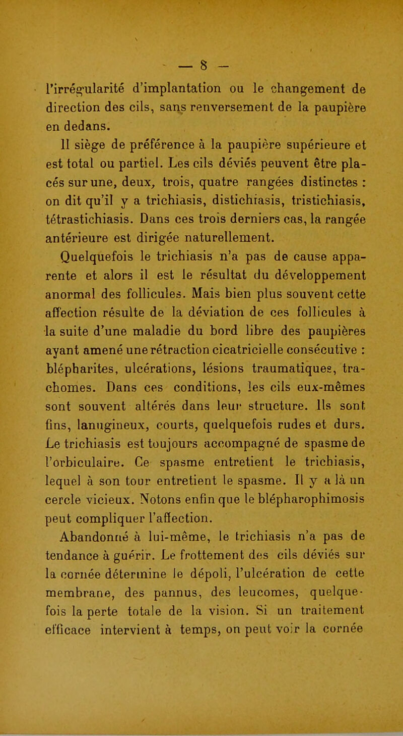 l'irrégularité d'implantation ou le changement de direction des cils, sans renversement de la paupière en dedans. 11 siège de préférence à la paupière supérieure et est total ou partiel. Les cils déviés peuvent être pla- cés sur une, deux, trois, quatre rangées distinctes: on dit qu'il y a trichiasis, distichiasis, tristichiasis, tétrastichiasis. Dans ces trois derniers cas, la rangée antérieure est dirigée naturellement. Quelquefois le trichiasis n'a pas de cause appa- rente et alors il est le résultat du développement anormal des follicules. Mais bien plus souvent cette affection résulte de la déviation de ces follicules à la suite d'une maladie du bord libre des paupières ayant amené une rétraction cicatricielle consécutive : blépharites, ulcérations, lésions traumatiques, tra- chomes. Dans ces conditions, les cils eux-mêmes sont souvent altérés dans leur structure. Ils sont fins, lanugineux, courts, quelquefois rudes et durs. Le trichiasis est toujours accompagné de spasme de l'orbiculaire. Ce spasme entretient le trichiasis, lequel à son tour entretient le spasme. Il y a là un cercle vicieux. Notons enfin que le blépharophimosis peut compliquer l'affection. Abandonné à lui-même, le trichiasis n'a pas de tendance à guérir. Le frottement des cils déviés sur la cornée détermine le dépoli, l'ulcération de cette membrane, des pannus, des leucomes, quelque- fois la perte totale de la vision. Si un traitement efficace intervient à temps, on peut voir la cornée