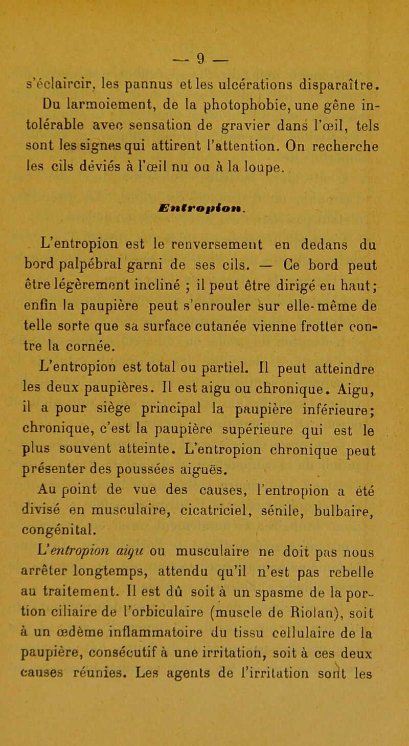 s'éclaircir, les pannus et les ulcérations disparaître. Du larmoiement, de la photophobie, une gêne in- tolérable avec sensation de gravier dans l'œil, tels sont les signes qui attirent l'attention. On recherche les cils déviés à l'œil nu ou à la loupe. JEntro/tion. L'entropion est le renversement en dedans du bord palpébral garni de ses cils. — Ce bord peut être légèrement incliné ; il peut être dirigé eu haut; enfin la paupière peut s'enrouler sur elle-même de telle sorte que sa surface cutanée vienne frotter con- tre la cornée. L'entropion est total ou partiel. Il peut atteindre les deux paupières. Il est aigu ou chronique. Aigu, il a pour siège principal la paupière inférieure; chronique, c'est la paupière supérieure qui est le plus souvent atteinte. L'entropion chronique peut présenter des poussées aiguës. Au point de vue des causes, l'entropion a été divisé en musculaire, cicatriciel, séniie, bulbaire, congénital. L'entropion aigu ou musculaire ne doit pas nous arrêter longtemps, attendu qu'il n'est pas rebelle au traitement. Il est dû soit à un spasme de la por- tion ciliaire de l'orbiculaire (muscle de Riolan), soit à un œdème inflammatoire du tissu cellulaire de la paupière, consécutif à une irritation, soit à ces deux causes réunies. Les agents de l'irritation sorit les