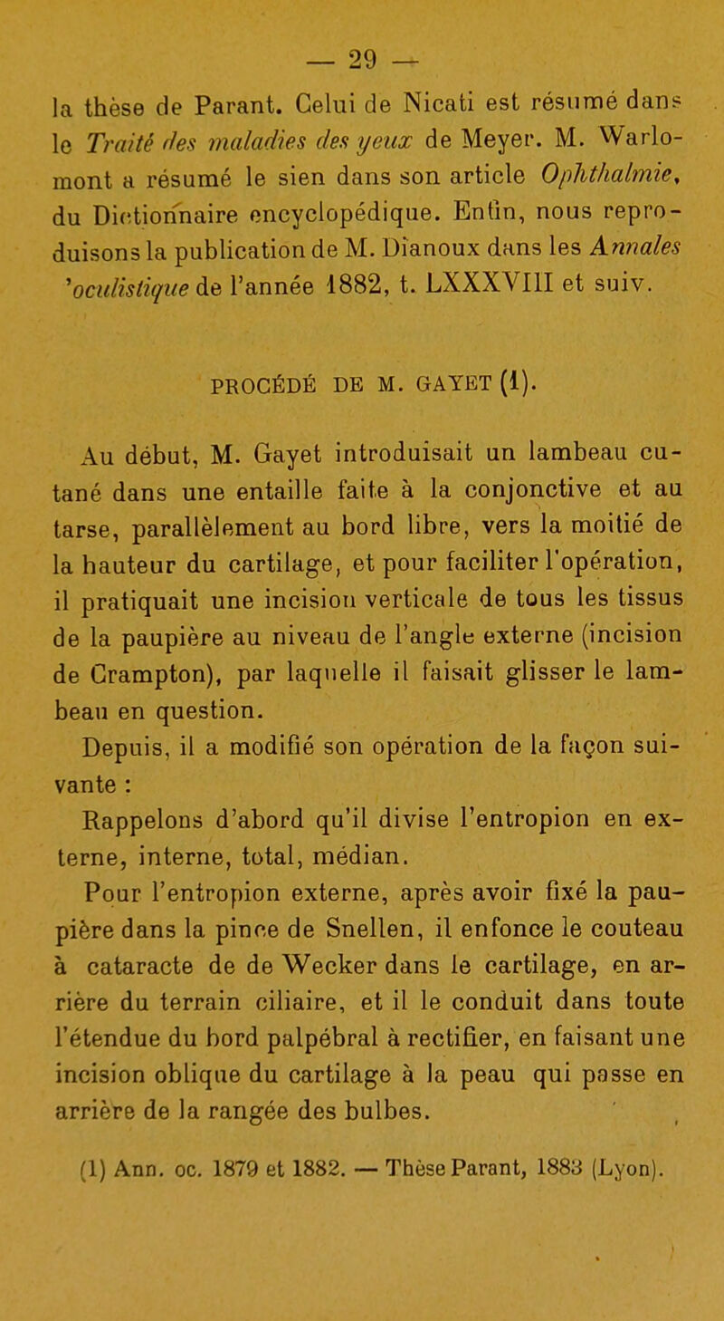 la thèse de Parant. Celui de Nicati est résumé dans le Traité des maladies des yeux de Meyer. M. Warlo- raont a résumé le sien dans son article Ophthalmie, du Dictionnaire encyclopédique. Enfin, nous repro- duisons la publication de M. Dîanoux dans les Annales yoculistique de l'année 1882, t. LXXXVI1I et suiv. PROCÉDÉ DE M. GAYET (1). Au début, M. Gayet introduisait un lambeau cu- tané dans une entaille faite à la conjonctive et au tarse, parallèlement au bord libre, vers la moitié de la hauteur du cartilage, et pour faciliter l'opération, il pratiquait une incision verticale de tous les tissus de la paupière au niveau de l'angle externe (incision de Crampton), par laquelle il faisait glisser le lam- beau en question. Depuis, il a modifié son opération de la façon sui- vante : Rappelons d'abord qu'il divise l'entropion en ex- terne, interne, total, médian. Pour l'entropion externe, après avoir fixé la pau- pière dans la pince de Snellen, il enfonce le couteau à cataracte de de Wecker dans le cartilage, en ar- rière du terrain ciliaire, et il le conduit dans toute l'étendue du bord palpébral à rectifier, en faisant une incision oblique du cartilage à la peau qui passe en arrière de la rangée des bulbes. (1) Ann. oc. 1879 et 1882. — Thèse Parant, 1883 (Lyon).