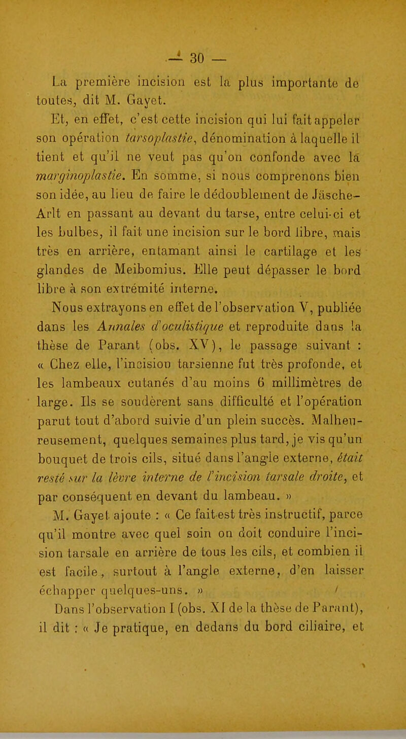 La première incision est la plus importante de toutes, dit M. Gayet. Et, en effet, c'est cette incision qui lui fait appeler son opération tarsoplastie, dénomination à laquelle il tient et qu'il ne veut pas qu'on confonde avec la marginoplastié. En somme, si nous comprenons bien son idée, au lieu de faire le dédoublement de Jasche- Àrlt en passant au devant du tarse, entre celui-ci et les bulbes, il fait une incision sur le bord libre, mais très en arrière, entamant ainsi le cartilage et les glandes de Meibomius. Elle peut dépasser le bord libre à son extrémité interne. Nous extrayons en effet de l'observation V, publiée dans les Annales d'.oczilistique et reproduite dans la thèse de Parant (obs. XV), le passage suivant : « Chez elle, l'incision tarsienne fut très profonde, et les lambeaux cutanés d'au moins 6 millimètres de large. Ils se soudèrent sans difficulté et l'opération parut tout d'abord suivie d'un plein succès. Malheu- reusement, quelques semaines plus tard, je vis qu'un bouquet de trois cils, situé dans l'angle externe, était resté sur la lèvre interne de l'incision larsale droite, et par conséquent en devant du lambeau. » M. Gayet ajoute : « Ce fait-est très instructif, parce qu'il montre avec quel soin on doit conduire l'inci- sion tarsale en arrière de tous les cils, et combien ii est facile, surtout à l'angle externe, d'en laisser échapper quelques-uns. » Dans l'observation I (obs. XI de la thèse de Parant), il dit : « Je pratique, en dedans du bord ciliaire, et