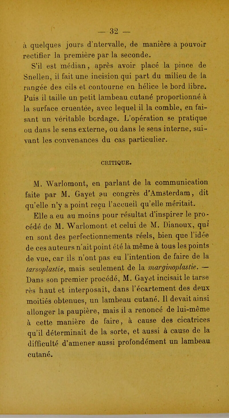 à quelques jours d'ntervalle, de manière à pouvoir rectifier la première par la seconde. S'il est médian, après avoir placé la pince de Snellen, il fait une incision qui part du milieu de la rangée des cils et contourne en hélice le bord libre. Puis il taille un petit lambeau cutané proportionné à la surface cruentée, avec lequel il la comble, en fai- sant un véritable bordage. L'opération se pratique ou dans le sens externe, ou dans le sens interne, sui- vant les convenances du cas particulier. CRITIQUE. M. Warlomont, en parlant de la communication faite par M. Gayet au congrès d'Amsterdam, dit qu'elle n'y a point reçu l'accueil qu'elle méritait. Elle a eu au moins pour résultat d'inspirer le pro- cédé de M. Warlomont et celui de M. Dianoux, qui en sont des perfectionnements réels, bien que l'idée de ces auteurs n'ait point été là même à tous les points de vue, car ils n'ont pas eu l'intention de faire de la larsoplastie, mais seulement de la marginoplastie. — Dans son premier procédé, M. Gayet incisait le tarse rès haut et interposait, dans l'écartement des deux moitiés obtenues, un lambeau cutané. 11 devait ainsi allonger la paupière, mais il a renoncé de lui-même à cette manière de faire, à cause des cicatrices qu'il déterminait de la sorte, et aussi à cause de la difficulté d'amener aussi profondément un lambeau cutané.